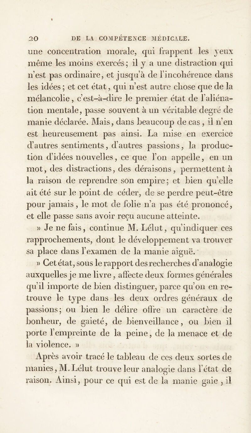 une concentration morale, qui frappent les yeux même les moins exercés ; il y a une distraction qui n’est pas ordinaire, et jusqu’à de l’incohérence dans les idées ; et cet état, qui n’est autre cliose que de la mélancolie, c’est-à-dire le premier état de l’aliéna¬ tion mentale, passe souvent à un véritable degré de manie déclarée. Mais, dans beaucoup de cas , il n’en est heureusement pas ainsi. La mise en exercice d’autres sentiments, d’autres passions, la produc¬ tion d’idées nouvelles, ce que l’on appelle, en un mot, des distractions, des déraisons, permettent à la raison de reprendre son empire; et bien quelle ait été sur le point de céder, de se perdre peut-être pour jamais , le mot de folie n’a pas été prononcé, et elle passe sans avoir reçu aucune atteinte. » Je ne fais, continue M. Lélut, qu’indiquer ces rapprochements, dont le développement va trouver sa place dans l’examen de la manie aiguë. )> Cet état, sous le rapport des recherches d’analogie auxquelles je me livre, affecte deux formes générales qu’il importe de bien distinguer, parce qu’on en re¬ trouve le type dans les deux ordres généraux de passions; ou bien le délire offre un caractère de bonheur, de gaieté, de bienveillance, ou bien il porte l’empreinte de la peine, de la menace et de la violence. » Après avoir tracé le tableau de ces deux sortes de manies, M.Lélut trouve leur analogie dans l’état de raison. Ainsi, pour ce qui est de la manie gaie , il