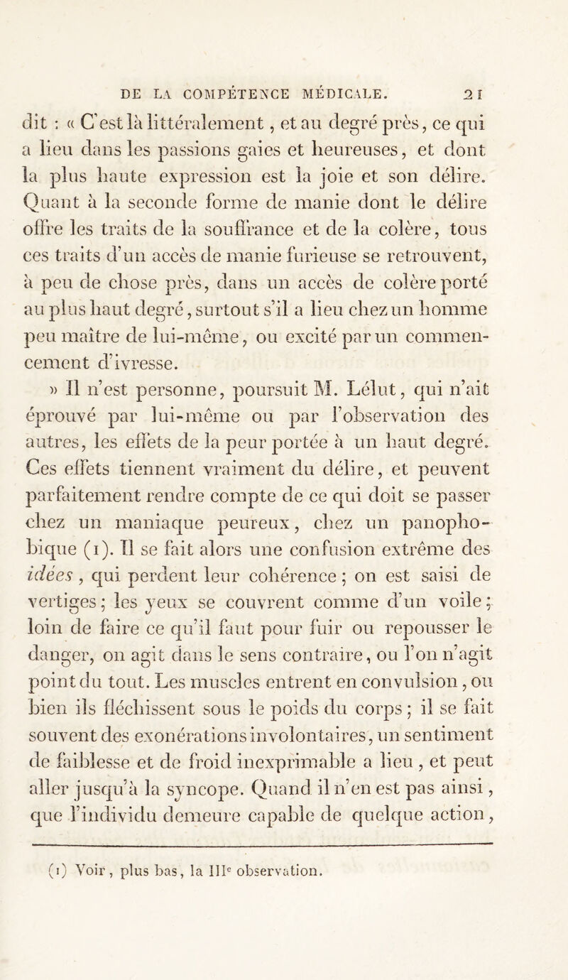 dit : « C’est là littéralement, et au degré près, ce qui a lieu clans les passions gaies et heureuses, et dont la plus haute expression est la joie et son délire. Quant à la seconde forme de manie dont le délire offre les traits de la souffrance et de la colère, tous ces traits d’un accès de manie furieuse se retrouvent, à peu de chose près, dans un accès de colère porté au plus haut degré, surtout s’il a lieu chez un homme peu maître de lui-même, ou excité parmi commen¬ cement d’ivresse. )> Il n’est personne, poursuit M. Lélut, qui n’ait éprouvé par lui-même ou par l’observation des autres, les effets de la peur portée à un haut degré. Ces effets tiennent vraiment du délire, et peuvent parfaitement rendre compte de ce qui doit se passer chez un maniaque peureux, chez un panopho- bique (i). Il se fait alors une confusion extrême des idées , qui perdent leur cohérence ; on est saisi de vertiges ; les jeux se couvrent comme d’un voile ; loin de faire ce qu’il faut pour fuir ou repousser le danger, on agit dans le sens contraire, ou l’on n’agit point du tout. Les muscles entrent en convulsion, ou bien ils fléchissent sous le poids du corps ; il se fait souvent des exonérations involontaires , un sentiment de faiblesse et de froid inexprimable a lieu , et peut aller jusqu’à la syncope. Quand il n’en est pas ainsi, que l’individu demeure capable de quelque action, (i) Voir, plus bas, la IIIe observation.