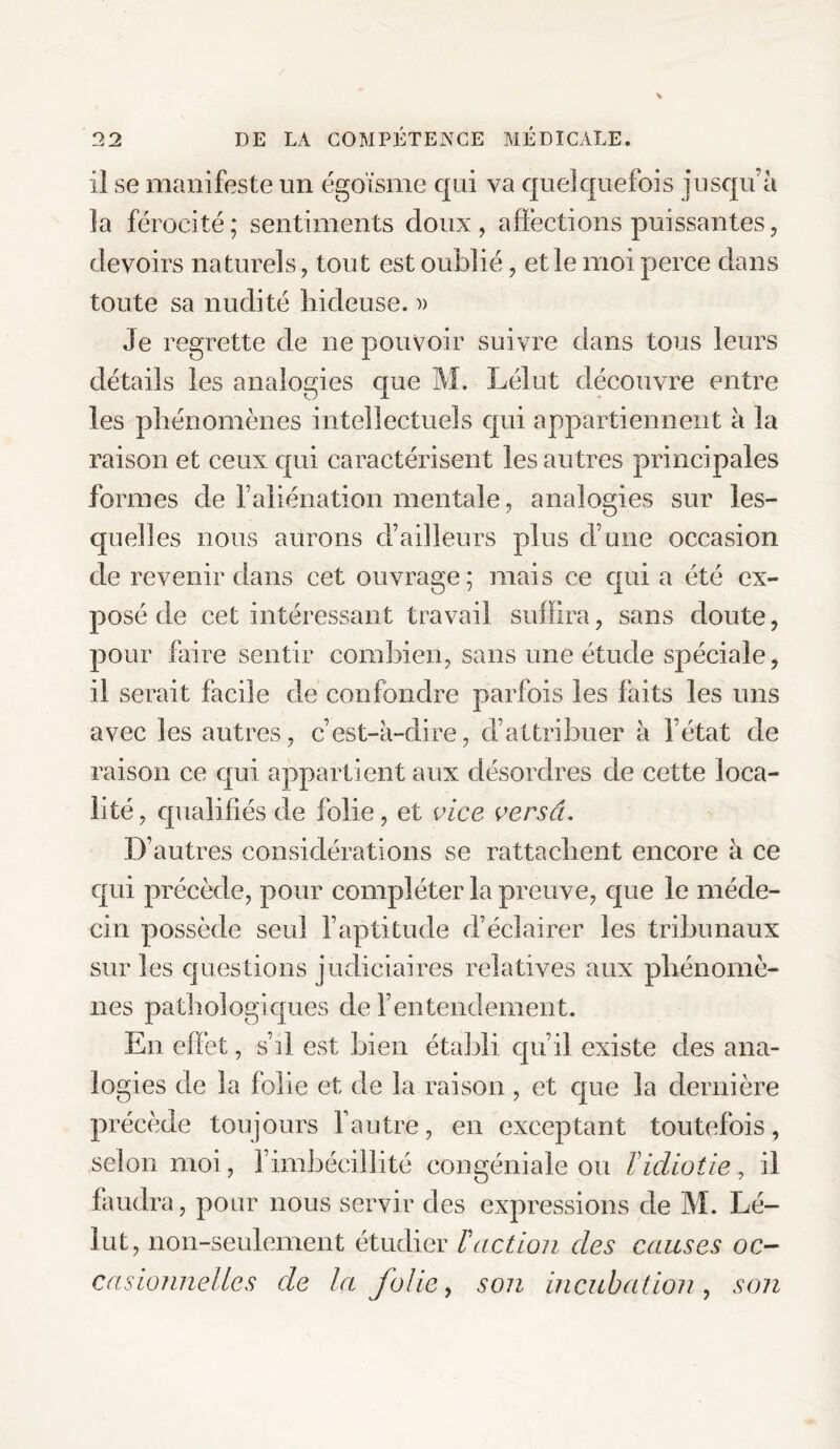 il se manifeste un égoïsme qui va quelquefois jusqu’à la férocité; sentiments doux, affections puissantes, devoirs naturels, tout est oublié, et le moi perce dans toute sa nudité hideuse. » Je regrette de ne pouvoir suivre dans tous leurs détails les analogies que M. Lélut découvre entre les phénomènes intellectuels qui appartiennent à la raison et ceux qui caractérisent les autres principales formes de l’aliénation mentale, analogies sur les¬ quelles nous aurons d’ailleurs plus d’une occasion de revenir dans cet ouvrage; mais ce qui a été ex¬ posé de cet intéressant travail suffira, sans doute, pour faire sentir combien, sans une étude spéciale, il serait facile de confondre parfois les faits les uns avec les autres, c’est-à-dire, d’attribuer à l’état de raison ce qui appartient aux désordres de cette loca¬ lité, qualifiés de folie, et vice versa. D’autres considérations se rattachent encore à ce qui précède, pour compléter la preuve, que le méde¬ cin possède seul l’aptitude d’éclairer les tribunaux sur les questions judiciaires relatives aux phénomè¬ nes pathologiques de l’entendement. En effet, s’il est bien établi qu’il existe des ana¬ logies de la folie et de la raison , et que la dernière précède toujours l’autre, en exceptant toutefois, selon moi, l’imbécillité congéniale ou l'idiotie, il faudra, pour nous servir des expressions de M. Lé¬ lut, non-seulement étudier Vaction des causes oc¬ casionnelles de la folie y son incubation , son