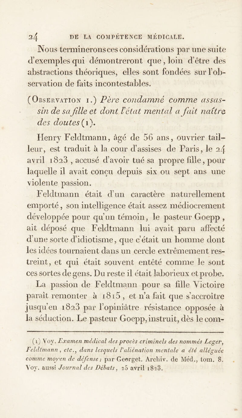 Nous terminerons ces considérations par une suite d’exemples qui démontreront que, loin d’être des abstractions théoriques, elles sont fondées sur l’ob¬ servation de faits incontestables. (Observation i.) Père condamné comme assas¬ sin de sa fdle et dont l'état mental a fait naître des doutes {i). Henry Feldtmann, âgé de 56 ans, ouvrier tail¬ leur, est traduit à la cour d’assises de Paris, le a4 avril 1823 , accusé d’avoir tué sa propre fille, pour laquelle il avait conçu depuis six ou sept ans une violente passion. Feldtmann était d’un caractère naturellement emporté, son intelligence était assez médiocrement développée pour qu’un témoin, le pasteur Goepp , ait déposé que Feldtmann lui avait paru affecté d’une sorte d’idiotisme, que c’était un homme dont les idées tournaient dans un cercle extrêmement res¬ treint, et qui était souvent entêté comme le sont ces sortes de gens. Du reste il était laborieux et probe. La passion de Feldtmann pour sa fille Victoire paraît remonter â 1815 , et n’a fait que s’accroître jusqu’en 1820 par l’opiniâtre résistance opposée à la séduction. Le pasteur Goepp, instruit, dès lecorn- (1) Voy. Examen médical des procès criminels des nommés Léger, Feldtmann , etc., dans lesquels Valiénation mentale a été alléguée comme moyen de défense ; par Georget. Archiv. de Med., tom. 8. Voy. aussi Journal des Débats, 25 avril 18 23.
