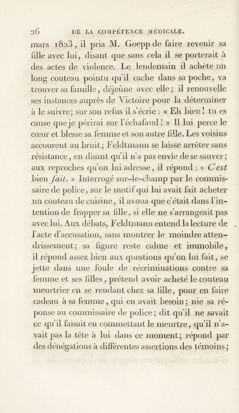 mars 1823 , il pria M. Goepp de faire revenir sa fille avec lui, disant que sans cela il se porterait h des actes de violence. Le lendemain il achète un long couteau pointu qu’il cache dans sa poche, va trouver sa famille, déjeûne avec elle; il renouvelle ses instances auprès de Victoire pour la déterminer à le suivre; sur son refus il s’écrie : a Eh bien! tu es cause que je périrai sur l’échafaud ! » Il lui perce le cœur et blesse sa femme et son autre fille. Les voisins accourent au bruit; Feldtmann se laisse arrêter sans résistance, en disant qu’il n’a pas envie de se sauver; aux reproches qu’on lui adresse, il répond : te C est bien fait. » interrogé sur-le-champ par le commis¬ saire de police, sur le motif qui lui avait fait acheter un couteau de cuisine, il avoua que c’était dans l’in¬ tention de frapper sa fille, si elle ne s’arrangeait pas avec lui. Aux débats, Feldtmann entend la lecture de l’acte d’accusation, sans montrer le moindre atten¬ drissement; sa ligure reste calme et immobile, il répond assez bien aux questions qu’on lui fait, se jette dans une foule de récriminations contre sa femme et ses filles , prétend avoir acheté le couteau meurtrier en se rendant chez sa fille, pour en faire cadeau à sa femme, qui en avait besoin; nie sa ré¬ ponse au commissaire de police ; dit qu’il ne savait ce qu’il faisait en commettant le meurtre, qu’il n’a¬ vait pas la tête à lui dans ce moment; répond par des dénégations à différentes assertions des témoins;
