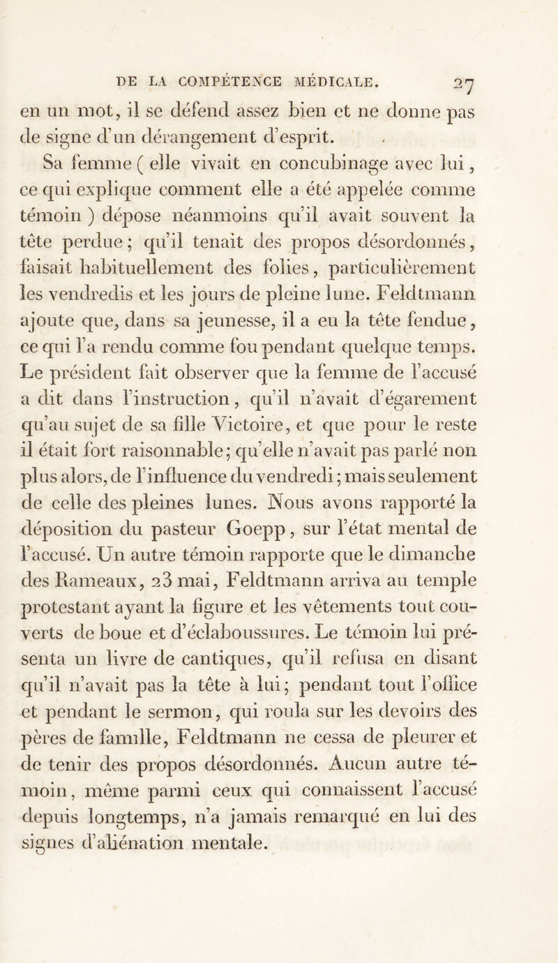 en un mot, il se défend assez bien et ne donne pas de signe d’un dérangement d’esprit. Sa femme ( elle vivait en concubinage avec lui, ce qui explique comment elle a été appelée comme témoin ) dépose néanmoins qu’il avait souvent la tête perdue ; qu’il tenait des propos désordonnés, faisait habituellement des folies, particulièrement les vendredis et les jours de pleine lune. Feldtmarm ajoute que, dans sa jeunesse, il a eu la tête fendue, ce qui l’a rendu comme fou pendant quelque temps. Le président fait observer que la femme de l’accusé a dit dans l’instruction, qu’il n’avait d’égarement qu’au sujet de sa fille Victoire, et que pour le reste il était fort raisonnable; quelle n’avait pas parlé non plus alors, de l’influence du vendredi ; mais seulement de celle des pleines lunes. Nous avons rapporté la déposition du pasteur Goepp, sur l’état mental de l’accusé. Un autre témoin rapporte que le dimanche des Rameaux, 23 mai, Feldtmann arriva au temple protestant ayant la figure et les vêtements tout cou¬ verts de boue et d’éclaboussures. Le témoin lui pré¬ senta un livre de cantiques, qu’il refusa en disant qu’il n’avait pas la tête à lui; pendant tout l’ofiice et pendant le sermon, qui roula sur les devoirs des pères de famille, Feldtmann ne cessa de pleurer et de tenir des propos désordonnés. Aucun autre té¬ moin, même parmi ceux qui connaissent l’accusé depuis longtemps, 11’a jamais remarqué en lui des signes d’aliénation mentale.