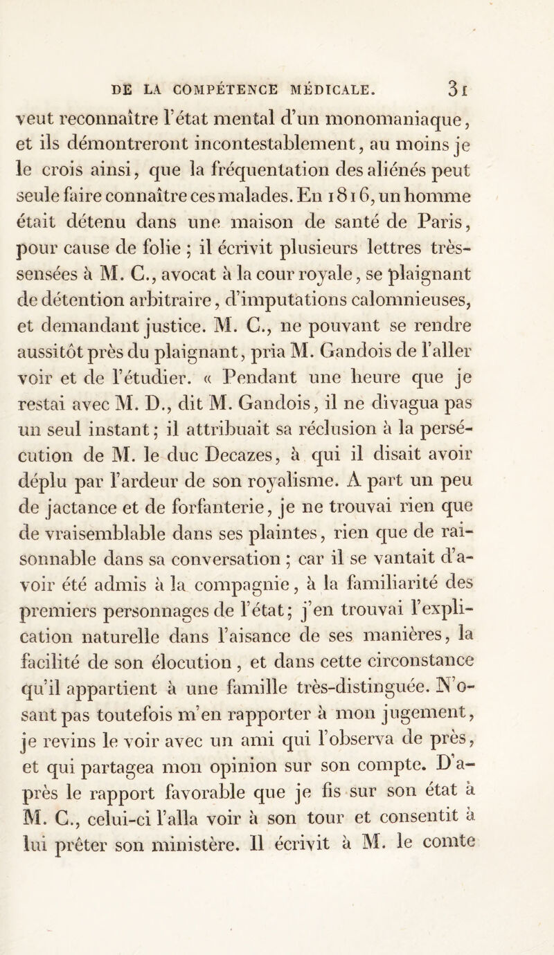 veut reconnaître l’état mental d’un monomaniaque, et ils démontreront incontestablement, au moins je le crois ainsi, que la fréquentation des aliénés peut seule faire connaître ces malades. En 1816, un homme était détenu dans une maison de santé de Paris, pour cause de folie ; il écrivit plusieurs lettres très- sensées à M. G., avocat à la cour royale, se plaignant de détention arbitraire, d’imputations calomnieuses, et demandant justice. M. C., ne pouvant se rendre aussitôt près du plaignant, pria M. Gandois de l’aller voir et de l’étudier. « Pendant une heure que je restai avec M. D., dit M. Gandois, il ne divagua pas un seul instant ; il attribuait sa réclusion à la persé¬ cution de M. le duc Decazes, à qui il disait avoir déplu par l’ardeur de son royalisme. A part un peu de jactance et de forfanterie, je ne trouvai rien que de vraisemblable dans ses plaintes, rien que de rai¬ sonnable dans sa conversation ; car il se vantait d’a¬ voir été admis à 3a compagnie, à la familiarité des premiers personnages de l’état ; j’en trouvai l’expli¬ cation naturelle dans l’aisance de ses manières, la facilité de son élocution , et dans cette circonstance qu’il appartient à une famille très-distinguée. 3N’o- santpas toutefois m’en rapporter à mon jugement, je revins le voir avec un ami qui l’observa de près, et qui partagea mon opinion sur son compte. D a- près le rapport favorable que je fis sur son état à M. C., celui-ci l’alla voir à son tour et consentit à lui prêter son ministère. 11 écrivit à M. le comte