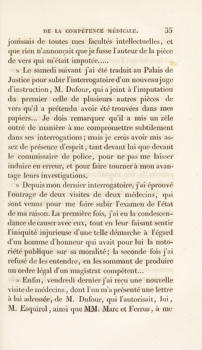 jouissais de toutes mes facultés intellectuelles, et que rien n’annonçait que je fusse fauteur de la pièce de vers qui m’était imputée. » Le samedi suivant j’ai été traduit au Palais de Justice pour subir l’interrogatoire cfun nouveau juge d’instruction, M. Dufour, qui a joint à l’imputation du premier celle de plusieurs autres pièces de vers qu’il a prétendu avoir été trouvées dans mes papiers... Je dois remarquer qu’il a mis un zèle outré de manière à me compromettre subtilement dans ses interrogations; mais je crois avoir mis as¬ sez de présence d’esprit, tant devant lui que devant le commissaire de police, pour ne pas me laisser induire en erreur, et pour faire tourner à mon avan¬ tage leurs investigations. » Depuis mon dernier interrogatoire, j’ai éprouvé l’outrage de deux visites de deux médecins, qui sont venus pour me faire subir l’examen de l’état de ma raison. La première fois, j’ai eu la condescen¬ dance de causer avec eux, tout en leur faisant sentir l’iniquité injurieuse d’une telle démarche à l’égard d’un homme d’honneur qui avait pour lui la noto¬ riété publique sur sa moralité ; la seconde fois j’ai refusé de les entendre, en les sommant de produire un ordre légal d’un magistrat compétent... » Enfin, vendredi dernier j’ai reçu une nouvelle visite de médecins, dont l’un m’a présenté une lettre à lui adressée, de M. Dufour, qui l’autorisait, lui, M, Esquirol, ainsi que MM. Marc et Ferrus , à me