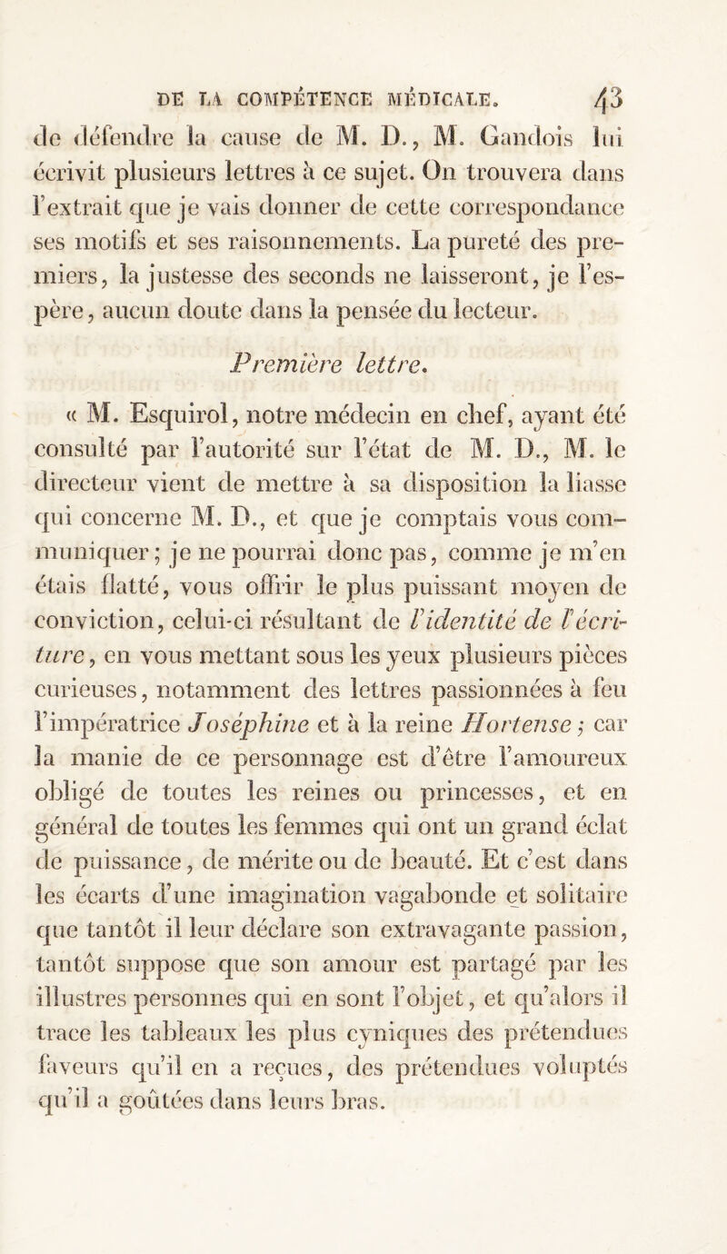 do défendre la cause de M. D., M. Gandois lui écrivit plusieurs lettres à ce sujet. On trouvera dans l’extrait que je vais donner de cette correspondance ses motifs et ses raisonnements. La pureté des pre¬ miers, la justesse des seconds ne laisseront, je l’es¬ père, aucun doute dans la pensée du lecteur. Première lettre. « M. Esquirol, notre médecin en chef, ayant été consulté par l’autorité sur l’état de M. D., M. le directeur vient de mettre à sa disposition la liasse qui concerne M. D., et que je comptais vous com¬ muniquer; je ne pourrai donc pas, comme je m’en étais flatté, vous offrir le plus puissant moyen de conviction, celui-ci résultant de P identité de ï écri¬ ture , en vous mettant sous les yeux plusieurs pièces curieuses, notamment des lettres passionnées à feu l’impératrice Joséphine et à la reine Hortense ,* car la manie de ce personnage est d’être l’amoureux obligé de toutes les reines ou princesses, et en général de toutes les femmes qui ont un grand éclat de puissance, de mérite ou de beauté. Et c’est dans les écarts d’une imagination vagabonde et solitaire que tantôt il leur déclare son extravagante passion, tantôt suppose que son amour est partagé par les illustres personnes qui en sont l’objet, et qu’alors il trace les tableaux les plus cyniques des prétendues faveurs qu’il en a reçues, des prétendues voluptés qu’il a goûtées dans leurs bras.