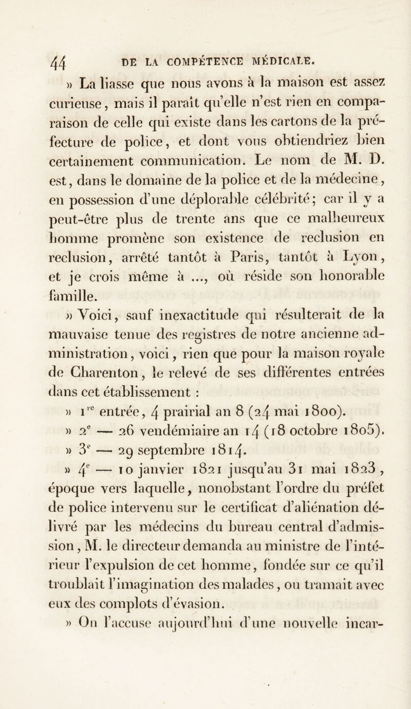 » La liasse que nous ayons à la maison est assez curieuse, mais il parait quelle n’est rien en compa¬ raison de celle qui existe dans les cartons de la pré¬ fecture de police, et dont vous obtiendriez bien certainement communication. Le nom de M. D. est, dans le domaine de la police et de la médecine, en possession d’une déplorable célébrité; car il y a peut-être plus de trente ans que ce malheureux homme promène son existence de réclusion en réclusion, arrêté tantôt à Paris, tantôt à Lyon, et je crois même à ..., où réside son honorable famille. » Voici, sauf inexactitude qui résulterait de la mauvaise tenue des registres de notre ancienne ad¬ ministration , voici, rien que pour la maison royale de Charenton, le relevé de ses différentes entrées dans cet établissement : » ire entrée, 4 prairial an 8 (24 mai 1800). » 2e — 26 vendémiaire an ï4 (18 octobre i8o5). )> 3e — 29 septembre 1814. » 4e ~ 10 janvier 1821 jusqu’au 3i mai 1823, époque vers laquelle, nonobstant l’ordre du préfet de police intervenu sur le certificat d’aliénation dé¬ livré par les médecins du bureau central d’admis¬ sion , M. le directeur demanda au ministre de l’inté¬ rieur l’expulsion de cet homme, fondée sur ce qu’il troublait l’imagination des malades, ou tramait avec eux des complots d’évasion. » On l’accuse aujourd’hui d’une nouvelle incar-