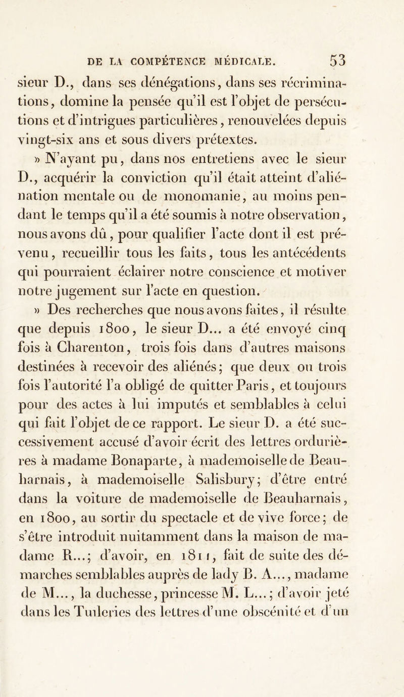 sieur D., dans ses dénégations, dans ses récrimina¬ tions, domine la pensée qu’il est l’objet de persécu¬ tions et d’intrigues particulières, renouvelées depuis vingt-six ans et sous divers prétextes. » N’ayant pu, dans nos entretiens avec le sieur D., acquérir la conviction qu’il était atteint d’alié¬ nation mentale ou de monomanie, au moins peu™ clant le temps qu’il a été soumis à notre observation, nous avons dû, pour qualifier l’acte dont il est pré¬ venu, recueillir tous les faits, tous les antécédents qui pourraient éclairer notre conscience et motiver notre jugement sur l’acte en question. » Des recherches que nous avons faites, il résulte que depuis 1800, le sieur D... a été envoyé cinq fois à Charenton, trois fois dans d’autres maisons destinées à recevoir des aliénés; que deux ou trois fois l’autorité l’a obligé de quitter Paris, et toujours pour des actes à lui imputés et semblables à celui qui fait l’objet de ce rapport. Le sieur D. a été suc¬ cessivement accusé d’avoir écrit des lettres orduriè- res à madame Bonaparte, à mademoiselle de Beau- harnais, à mademoiselle Salisbury; d’être entré dans la voiture de mademoiselle de Beauharnais, en 1800, au sortir du spectacle et de vive force; de s’être introduit nuitamment dans la maison de ma¬ dame R...; d’avoir, en 1811, fait de suite des dé¬ marches semblables auprès de lady B. A..., madame de M..., la duchesse, princesse M. L... ; d’avoir jeté dans les Tuileries des lettres d’une obscénité et d’un
