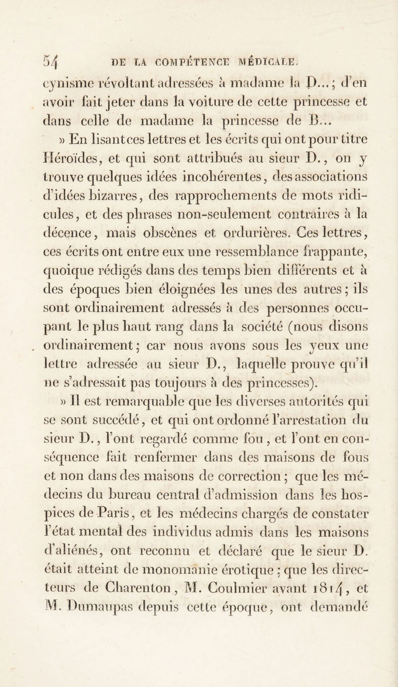 cynisme révoltant adressées à madame la D..«; d'en avoir fait jeter dans la voiture de cette princesse et dans celle de madame la princesse de B,.. )> En lisant ces lettres et les écrits qui ont pour titre Héroïdes, et qui sont attribués au sieur D., on y trouve quelques idées incohérentes, des associations d’idées bizarres, des rapprochements de mots ridi¬ cules , et des phrases non-seulement contraires à la décence, mais obscènes et ordurières. Ges lettres, ces écrits ont entre eux une ressemblance frappante, quoique rédigés dans des temps bien différents et h des époques bien éloignées les unes des autres ; ils sont ordinairement adressés à des personnes occu¬ pant le plus haut rang dans la société (nous disons , ordinairement; car nous avons sous les yeux une lettre adressée au sieur D., laquelle prouve qu’il ne s’adressait pas toujours l\ des princesses). » 11 est remarquable que les diverses autorités qui se sont succédé, et qui ont ordonné l’arrestation du sieur D., Font regardé comme fou , et Font en con¬ séquence fait renfermer dans des maisons de fous et non clans des maisons de correction ; que les mé¬ decins du bureau central d’admission dans les hos¬ pices de Paris, et les médecins chargés de constater F état mental des individus admis dans les maisons d’aliénés, ont reconnu et déclaré que le sieur D. était atteint de monomanie érotique ; que les direc¬ teurs de Charenton, M. Coulmier avant i8i4> et M. Dumaupas depuis cette époque, ont demandé