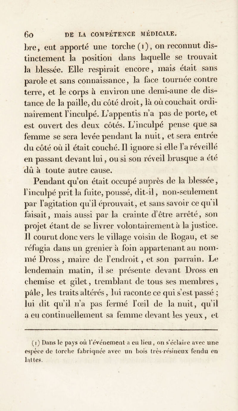 bre, eut apporté une torche (i), on reconnut dis¬ tinctement la position dans laquelle se trouvait la blessée. Elle respirait encore, mais était sans parole et sans connaissance, la face tournée contre terre, et le corps à environ une demi-aune de dis¬ tance de la paille, du côté droit, là où couchait ordi¬ nairement l’inculpé. L’appentis n’a pas de porte, et est ouvert des deux côtés. L’inculpé pense que sa femme se sera levée pendant la nuit, et sera entrée du côté où il était couché. Il ignore si elle l’a réveillé en passant devant lui, ou si son réveil brusque a été dû à toute autre cause. Pendant qu’on était occupé auprès de la blessée, l’inculpé prit la fuite, poussé, dit-il, non-seulement par l’agitation qu’il éprouvait, et sans savoir ce qu il faisait, mais aussi par la crainte d’être arrêté, son projet étant de se livrer volontairement à la justice. Il courut donc vers le village voisin de Piogau, et se réfugia dans un grenier à foin appartenant au nom¬ mé Dross , maire de l’endroit, et son parrain. Le lendemain matin, il se présente devant Dross en chemise et gilet, tremblant de tous ses membres , pale, les traits altérés, lui raconte ce qui s’est passé ; lui dit qu’il n’a pas fermé l’œil de la nuit, qu’il a eu continuellement sa femme devant les yeux, et (i) Dans le pays où l'événement a en lieu , on s’éclaire avec une espèce de torche fabriquée avec un bois très-résineux fendu en lattes.