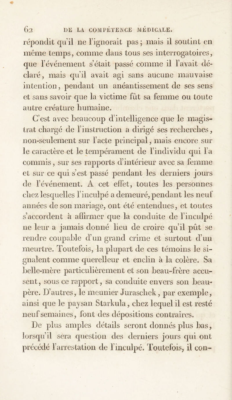 répondit qu’il ne l’ignorait pas ; mais il soutint en meme temps, comme dans tous ses interrogatoires, que l’événement s’était passé comme il l’avait dé¬ claré, mais qu’il avait agi sans aucune mauvaise intention, pendant un anéantissement de ses sens et sans savoir que la victime frit sa femme ou toute autre créature humaine. C’est avec beaucoup ci’intelligence que le magis¬ trat chargé de l’instruction a dirigé ses recherches, non-seulement sur l’acte principal, mais encore sur le caractère et le tempérament de F individu qui l’a commis, sur ses rapports d’intérieur avec sa femme et sur ce qui s’est passé pendant les derniers jours de l’événement. A cet effet, toutes les personnes chez lesquelles l’inculpé a demeuré, pendant les neuf années de son mariage, ont été entendues, et toutes s’accordent à affirmer que la conduite cle l’inculpé ne leur a jamais donné lieu de croire qu’il prit se rendre coupable d’un grand crime et surtout d’un meurtre. Toutefois, la plupart de ces témoins le si¬ gnalent comme querelleur et enclin à la colère. Sa belle-mère particulièrement et son beau-frère accu¬ sent , sous ce rapport, sa conduite envers son beau- père. D’autres, le meunier Juraschek, par exemple, ainsi que le paysan Starkula, chez lequel il est resté neuf semaines, font des dépositions contraires. De plus amples détails seront donnés plus bas, lorsqu’il sera question des derniers jours qui ont précédé l’arrestation de l’inculpé. Toutefois, il con~