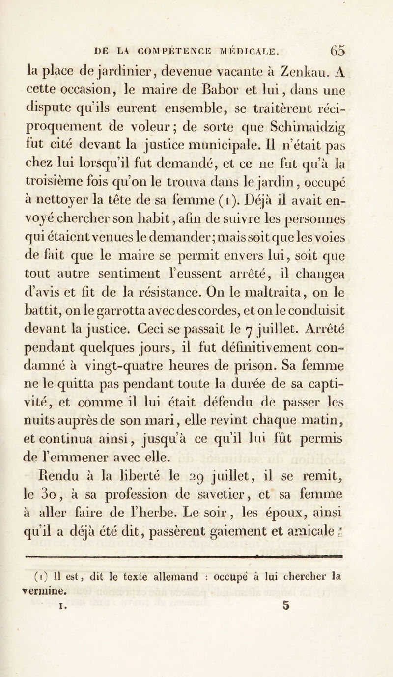 la place de jardinier, devenue vacante à Zenkau. A cette occasion, le maire de Babor et lui, dans une dispute qu'ils eurent ensemble, se traitèrent réci¬ proquement de voleur; de sorte que Schimaidzig fut cité devant la justice municipale. Il n’était pas chez lui lorsqu’il fut demandé, et ce ne fut qu’à la troisième fois qu’on le trouva dans le jardin, occupé à nettoyer la tête de sa femme (i). Déjà il avait en¬ voyé chercher son habit, afin de suivre les personnes qui étaient venues le demander; mais soit que les voies de fait que le maire se permit envers lui, soit que tout autre sentiment l’eussent arrêté, il changea d’avis et fit de la résistance. On le maltraita, on le battit, on le garrotta avec des cordes, et on le conduisit devant la justice. Ceci se passait le 7 juillet. Arrêté pendant quelques jours, il fut définitivement con¬ damné à vingt-quatre heures de prison. Sa femme ne le quitta pas pendant toute la durée de sa capti¬ vité, et comme il lui était défendu de passer les nuits auprès de son mari, elle revint chaque matin, et continua ainsi, jusqu’à ce qu’il lui fût permis de l’emmener avec elle. Rendu à la liberté le 29 juillet, il se remit, le 3o, à sa profession de savetier, et sa femme à aller faire de l’herbe. Le soir, les époux, ainsi qu’il a déjà été dit, passèrent gaiement et amicale ? (1) 11 est, dit le texte allemand : occupé à lui chercher la vermine. 1. 5
