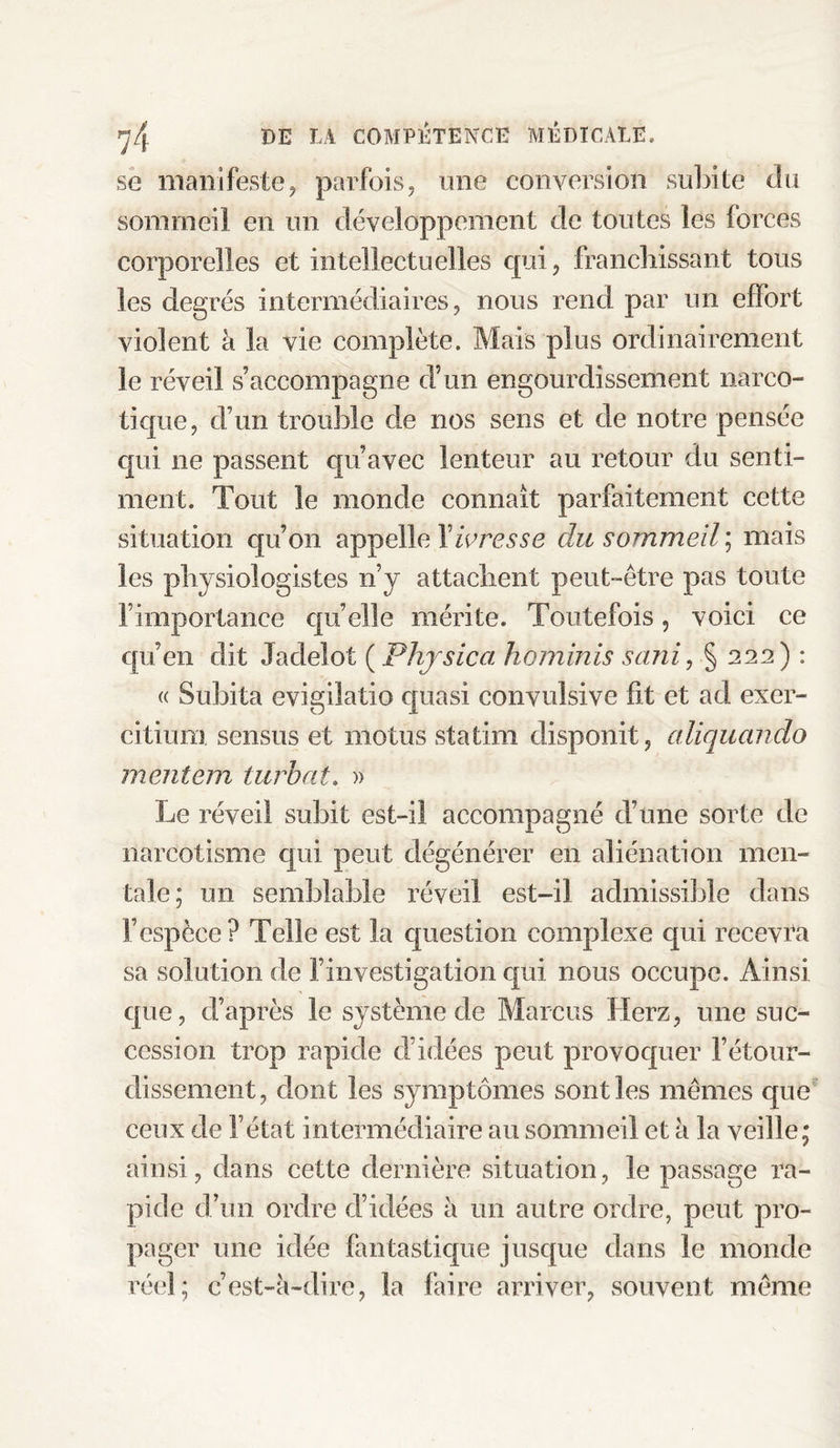 se manifeste, parfois, une conversion subite du sommeil en un développement de toutes les forces corporelles et intellectuelles qui, franchissant tous les degrés intermédiaires, nous rend par un effort violent à la vie complète. Mais plus ordinairement le réveil s’accompagne d’un engourdissement narco¬ tique, d’un trouble de nos sens et de notre pensée qui ne passent qu’avec lenteur au retour du senti¬ ment. Tout le monde connaît parfaitement cette situation qu’on appelle Xivresse du sommeil ; mais les physiologistes n’y attachent peut-être pas toute l’importance quelle mérite. Toutefois, voici ce qu’en dit Jadelot ( Phys ica hominis sani, § 222) : « Subita evigilatio quasi convulsive fit et ad exer- citium sensus et motus statim disponit, cdiquando mentem turbot. » Le réveil subit est-il accompagné d’une sorte de narcotisme qui peut dégénérer en aliénation men¬ tale; un semblable réveil est-il admissible dans l’espèce? Telle est la question complexe qui recevra sa solution de l’investigation qui nous occupe. Ainsi que, d’après le système de Marcus Herz, une suc¬ cession trop rapide d’idées peut provoquer l’étour¬ dissement, dont les symptômes sont les mêmes que ceux de l’état intermédiaire au sommeil et à la veille; ainsi, dans cette dernière situation, le passage ra¬ pide d’un ordre d’idées à un autre ordre, peut pro¬ pager une idée fantastique jusque dans le monde réel; c’est-à-dire, la faire arriver, souvent même