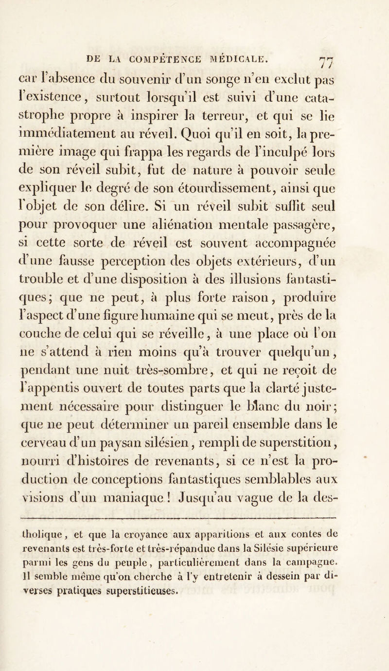 car l’absence du souvenir d’un songe n’en exclut pas l’existence, surtout lorsqu’il est suivi d’une cata¬ strophe propre à inspirer la terreur, et qui se lie immédiatement au réveil. Quoi qu’il en soit, la pre¬ mière image qui frappa les regards de l’inculpé lors de son réveil subit, fut de nature à pouvoir seule expliquer le degré de son étourdissement, ainsi que 1 objet de son délire. Si un réveil subit subit seul pour provoquer une aliénation mentale passagère, si cette sorte de réveil est souvent accompagnée d’une fausse perception des objets extérieurs, d’un trouble et d’une disposition à des illusions fantasti¬ ques; que 11e peut, à plus forte raison, produire l’aspect d’une figure humaine qui se meut, près de la couche de celui qui se réveille, à une place où l’on 11e s’attend à rien moins qu’à trouver quelqu’un, pendant une nuit très-sombre, et qui ne reçoit de l’appentis ouvert de toutes parts que la clarté juste¬ ment nécessaire pour distinguer le blanc du noir; que 11e peut déterminer un pareil ensemble dans le cerveau d’un paysan silésien, rempli de superstition, nourri d’histoires de revenants, si ce n’est la pro¬ duction de conceptions fantastiques semblables aux visions d’un maniaque! Jusqu’au vague de la des- tholique , et que la croyance aux apparitions et aux contes de revenants est très-forte et très-répandue dans la Silcsie supérieure parmi les gens du peuple, particulièrement dans la campagne. 11 semble même qu’on cherche à l’y entretenir à dessein par di¬ verses pratiques superstitieuses.