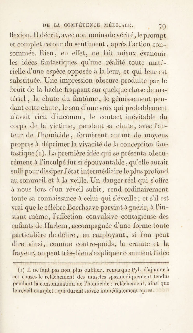 flexion. Il décrit, avec non moins de vérité, le prompt et complet retour du sentiment, après Faction con¬ sommée. Rien, en effet, ne fait mieux évanouir les idées fantastiques qu’une réalité toute maté¬ rielle d’une espèce opposée à la leur, et qui leur est substituée. Une impression obscure produite par le bruit de la bâche frappant sur quelque chose de ma¬ tériel , la chute du fantôme, le gémissement pen¬ dant cette chute, le son d’une voix qui probablement n’avait rien d’inconnu, le contact inévitable du corps de la victime, pendant sa chute, avec Fau¬ teur de l’homicide, formèrent autant de moyens propres à déprimer la vivacité de la conception fan¬ tastique (i). La première idée qui se présenta obscu¬ rément à l’inculpé fut si épouvantable, qu’elle aurait suffi pour dissiper l’état intermédiaire le plus profond au sommeil et à la veille. Un danger réel qui s’offre à nous lors d’un réveil subit, rend ordinairement toute sa connaissance à celui qui s’éveille ; et s’il est vrai que le célèbre Boerhaave parvint à guérir, à l’in¬ stant même, F affection convulsive contagieuse des enfants de Harlem, accompagnée d’une forme toute particulière de délire, en employant, si l’on peut dire ainsi, comme contre-poids, la crainte et la frayeur, on peut très-bien s’expliquer comment l’idée (i) Il ne faut pas non plus oublier, remarque Pyl, d’ajouter à ces causes le relâchement des muscles spasmodiquement tendus pendant la consommation de l’homicide ; relâchement, ainsi que le réveil complet, qui durent suivre immédiatement après»