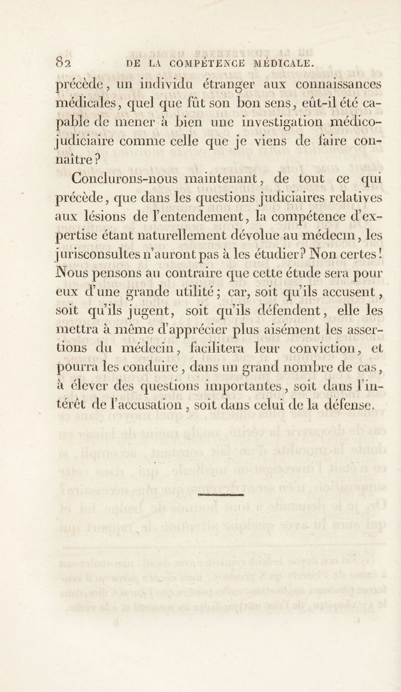 précède, un individu étranger aux connaissances médicales, quel que fût son bon sens, eût-il été ca¬ pable de mener à bien une investigation médico- judiciaire comme celle que je viens de faire con¬ naître ? Conclurons-nous maintenant, de tout ce qui précède, que dans les questions judiciaires relatives aux lésions de 1’ entendement, la compétence d’ex¬ pertise étant naturellement dévolue au médecin, les jurisconsultes n’auront pas à les étudier? Non certes ! Nous pensons au contraire que cette étude sera pour eux d’une grande utilité; car, soit qu’ils accusent, soit qu’ils jugent, soit qu’ils défendent, elle les mettra à meme d’apprécier plus aisément les asser¬ tions du médecin, facilitera leur conviction, et pourra les conduire , dans un grand nombre de cas, à élever des questions importantes, soit dans l’in¬ térêt de l’accusation , soit dans celui de la défense.
