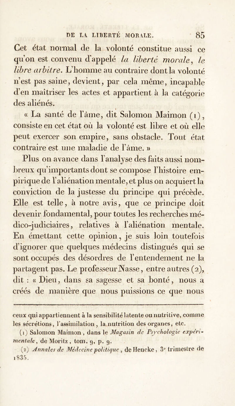 Cet état normal de la volonté constitue aussi ce quon est convenu d’appelé la liberté morale, le libre arbitre. L’homme au contraire dont la volonté n’est pas saine, devient, par cela même, incapable d’en maîtriser les actes et appartient à la catégorie des aliénés. « La santé de l’âme, dit Salomon Maimon (i), consiste en cet état où la volonté est libre et où elle peut exercer son empire, sans obstacle. Tout état contraire est une maladie de l’âme. » Plus on avance dans l’analyse des faits aussi nom¬ breux qu’importants dont se compose l’histoire em¬ pirique de l’aliénation mentale, et plus on acquiert la conviction de la justesse du principe qui précède. Elle est telle, à notre avis, que ce principe doit devenir fondamental, pour toutes les recherches mé¬ dico-judiciaires, relatives à l’aliénation mentale. En émettant cette opinion, je suis loin toutefois d’ignorer que quelques médecins distingués qui se sont occupés des désordres de l’entendement ne la partagent pas. Le professeur Nasse, entre autres (2), dit : « Dieu, dans sa sagesse et sa bonté, nous a créés de manière que nous puissions ce que nous ceux qui appartiennent à la sensibilité latente ou nutritive, comme les sécrétions, l’assimilation, la nutrition des organes, etc. (1) Salomon Maimon , dans le Magasin de Psychologie expéri¬ mentale, de Moritz , tom. 9, p. 9. (2) Annales de Médecine politique , deHencke, 3° trimestre fie 18 3 5.