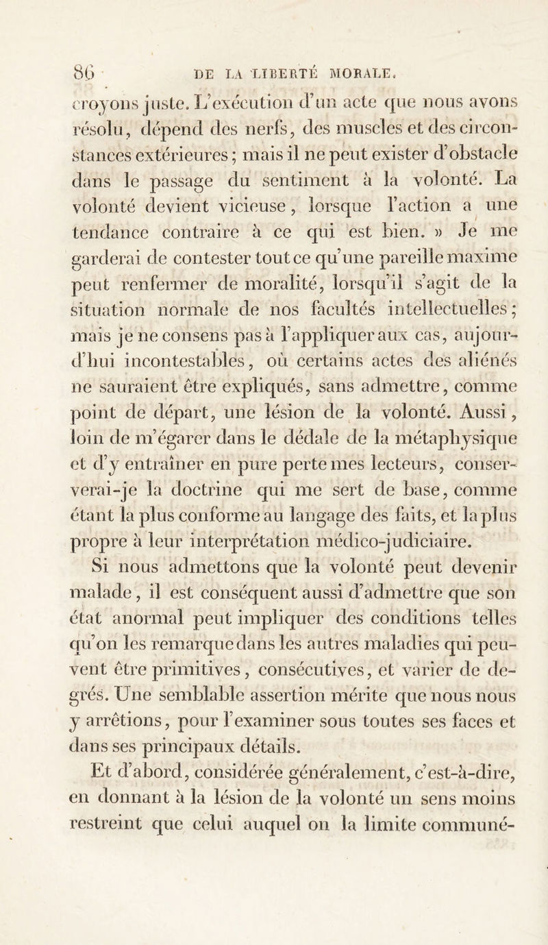 croyons juste. L’exécution d’un acte que nous avons résolu , dépend des nerfs, des muscles et des circon¬ stances extérieures ; mais il ne peut exister d’obstacle dans le passage du sentiment à la volonté. La volonté devient vicieuse, lorsque faction a une tendance contraire à ce qui est bien. » Je me garderai de contester tout ce qu’une pareille maxime peut renfermer de moralité, lorsqu’il s’agit de la situation normale de nos facultés intellectuelles ; mais je ne consens pas à f appliquer aux cas, aujour¬ d’hui incontestables, où certains actes des aliénés ne sauraient être expliqués, sans admettre, comme point de départ, une lésion de la volonté. Aussi, loin de m’égarer dans le dédale de la métaphysique et d’y entraîner en pure perte mes lecteurs, conser¬ verai-je la doctrine qui me sert de base, comme étant la plus conforme au langage des faits, et lapins propre à leur interprétation médico-judiciaire. Si nous admettons que la volonté peut devenir malade, il est conséquent aussi d’admettre que son état anormal peut impliquer des conditions telles qu’on les remarque dans les autres maladies qui peu¬ vent être primitives, consécutives, et varier de de¬ grés. Une semblable assertion mérite que nous nous y arrêtions, pour l’examiner sous toutes ses faces et dans ses principaux détails. Et d’abord, considérée généralement, c’est-à-dire, en donnant à la lésion de la volonté un sens moins restreint que celui auquel on la limite communé-
