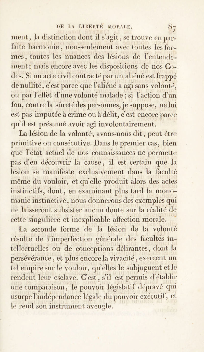 ment, la distinction dont il s’agit, se trouve en par¬ faite harmonie , non-seulement avec toutes les for¬ mes, toutes les nuances des lésions de l’entende¬ ment; mais encore avec les dispositions de nos Go¬ des. Si un acte civil contracté par un aliéné est frappé de nullité, c’est parce que l’aliéné a agi sans volonté, ou par l’effet d’une volonté malade; si faction d’un fou, contre la sûreté des personnes, je suppose, ne lui est pas imputée à crime ou à délit, c’est encore parce qu’il est présumé avoir agi involontairement. La lésion de la volonté, avons-nous dit, peut être primitive ou consécutive. Dans le premier cas, bien que l’état actuel de nos connaissances ne permette pas d’en découvrir la cause, il est certain que la lésion se manifeste exclusivement dans la faculté même du vouloir, et quelle produit alors des actes instinctifs, dont, en examinant plus tard la mono¬ manie instinctive, nous donnerons des exemples qui ne laisseront subsister aucun doute sur la réalité de cette singulière et inexplicable affection morale. La seconde forme de la lésion de la volonté résulte de l’imperfection générale des facultés in¬ tellectuelles ou de conceptions délirantes, dont la persévérance, et plus encore la vivacité, exercent un tel empire sur le vouloir, qu elles le subjuguent et le rendent leur esclave. C’est, s’il est permis d’établir une comparaison, le pouvoir législatif dépravé qui usurpe l’indépendance légale du pouvoir exécutif, et le rend son instrument aveugle.
