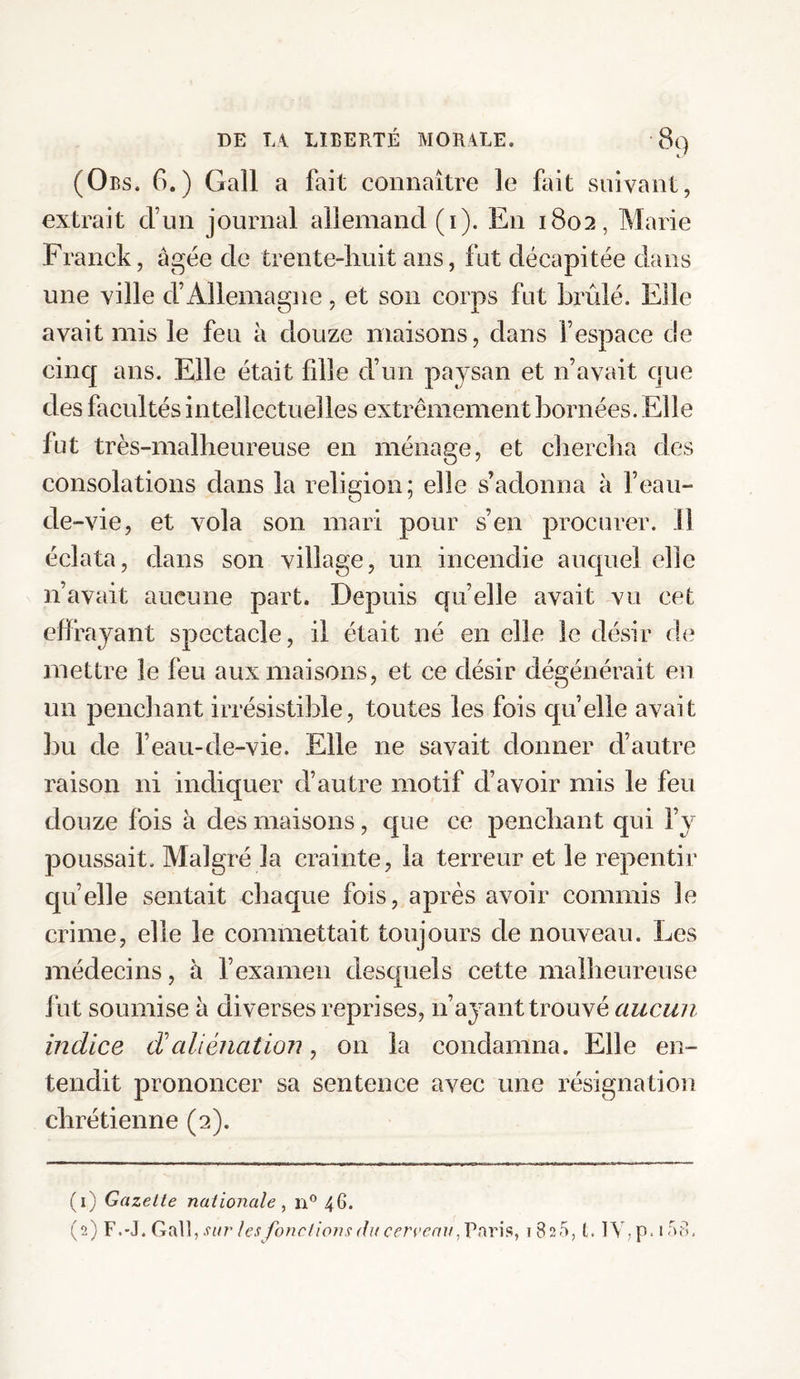 * * (Obs. G.) Gall a fait connaître le fait suivant, extrait d’un journal allemand (i). En 1802, Marie Franck, âgée de trente-huit ans, fut décapitée dans une ville d’Allemagne, et son corps fut brûlé. Elle avait mis le feu à douze maisons, dans l’espace de cinq ans. Elle était fille d’un paysan et n’avait que des facultés intellectuelles extrêmement bornées. Elle fut très-malheureuse en ménage, et chercha des consolations dans la religion; elle s’adonna à l’eau- de-vie, et vola son mari pour s’en procurer. 11 éclata, dans son village, un incendie auquel elle n’avait aucune part. Depuis quelle avait vu cet effrayant spectacle, il était né en elle le désir de mettre le feu aux maisons, et ce désir dégénérait en un penchant irrésistible, toutes les fois quelle avait bu de l’eau-de-vie. Elle ne savait donner d’autre raison ni indiquer d’autre motif d’avoir mis le feu douze fois à des maisons, que ce penchant qui l’y poussait. Malgré la crainte, la terreur et le repentir quelle sentait chaque fois, après avoir commis le crime, elle le commettait toujours de nouveau. Les médecins, à l’examen desquels cette malheureuse fut soumise à diverses reprises, 11’ayant trouvé aucun indice cValiénation, on la condamna. Elle en¬ tendit prononcer sa sentence avec une résignation chrétienne (2). (1) Gazette nationale , n° 46. (2) F.-J. Gall, sur les fonctions du cerveau 1820, t. IY,p. 158.