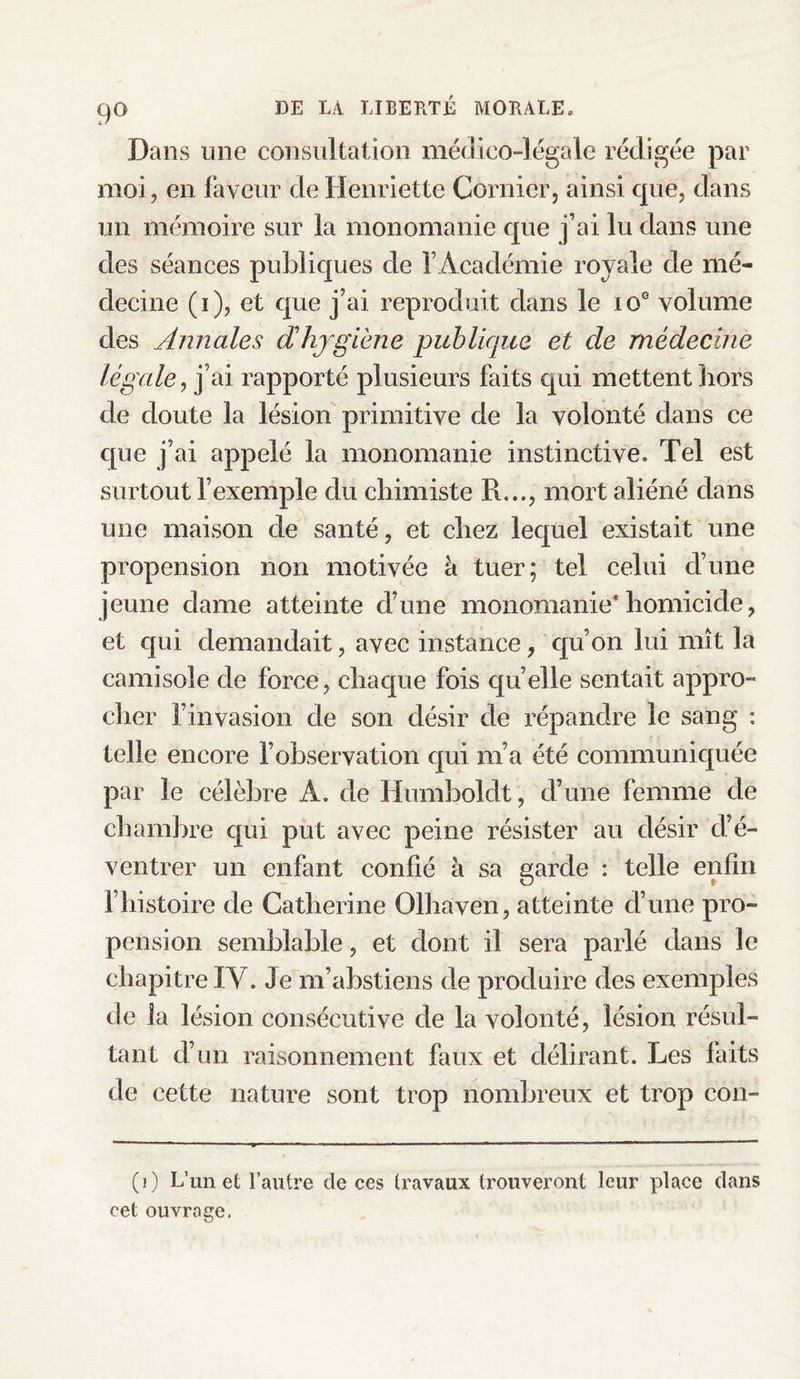 9° Dans une consultation médico-légale rédigée par moi, en faveur de Henriette Cornier, ainsi que, dans un mémoire sur la monomanie que fai lu dans une des séances publiques de l’Académie royale de mé¬ decine (i), et que j’ai reproduit dans le ioG volume des Annales d hygiène publique et cle médecine légale, j’ai rapporté plusieurs faits cpu mettent hors de doute la lésion primitive de la volonté dans ce que j’ai appelé la monomanie instinctive. Tel est surtout l’exemple du chimiste R..., mort aliéné dans une maison de santé, et chez lequel existait une propension non motivée à tuer; tel celui d’une jeune dame atteinte d’une monomanie’ homicide, et qui demandait, avec instance, qu’on lui mît la camisole de force, chaque fois quelle sentait appro¬ cher l’invasion de son désir de répandre le sang : telle encore l’observation qui nia été communiquée par le célèbre A. de Humboldt, d’une femme de chambre qui put avec peine résister au désir cl’é- ventrer un enfant confié à sa garde : telle enfin l’histoire de Catherine Olhaven, atteinte d’une pro¬ pension semblable, et dont il sera parlé dans le chapitre IY. Je m’abstiens de produire des exemples de la lésion consécutive de la volonté, lésion résul¬ tant d’un raisonnement faux et délirant. Les faits de cette nature sont trop nombreux et trop cou- (i) L’un et l’autre cle ces travaux trouveront leur place clans cet ouvrage.
