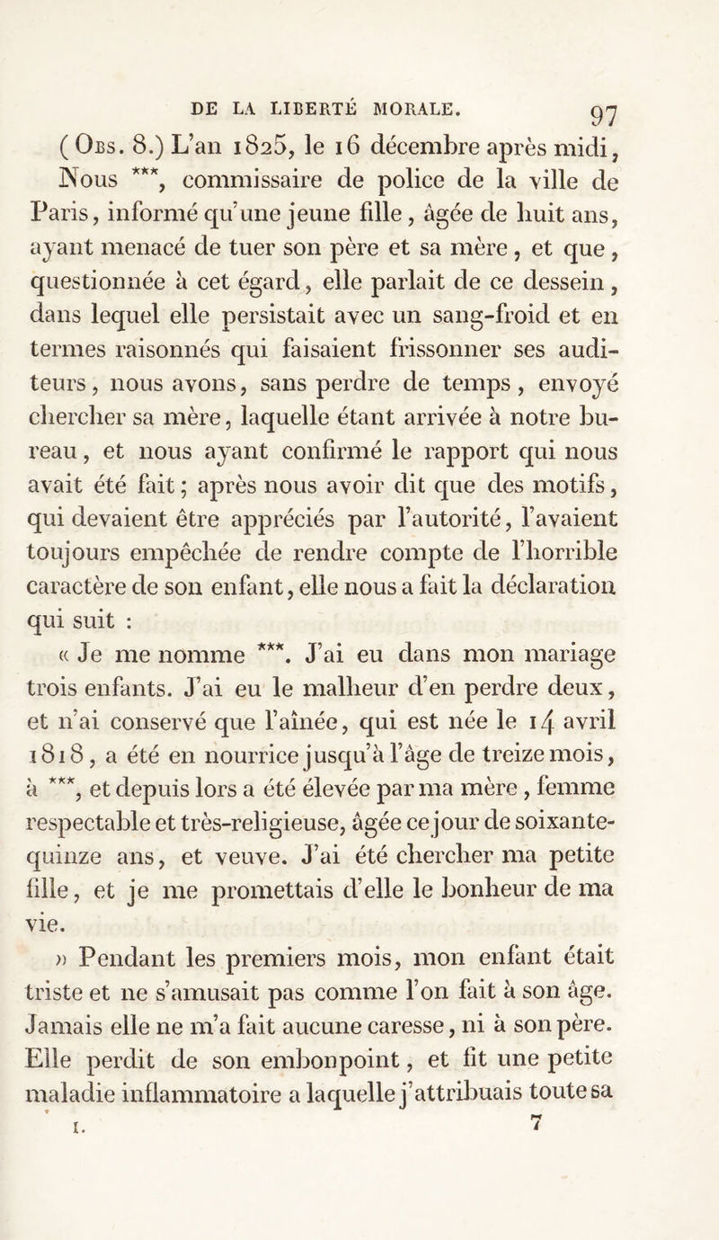 ( Obs. 8.) L an 1825, le 16 décembre après midi, Nous ***, commissaire de police de la ville de Paris, informé qu’une jeune fdle, âgée de huit ans, ayant menacé de tuer son père et sa mère , et que, questionnée à cet égard, elle parlait de ce dessein, dans lequel elle persistait avec un sang-froid et en termes raisonnés qui faisaient frissonner ses audi¬ teurs, nous avons, sans perdre de temps, envoyé chercher sa mère, laquelle étant arrivée à notre bu¬ reau , et nous ayant confirmé le rapport qui nous avait été fait; après nous avoir dit que des motifs, qui devaient être appréciés par l’autorité, l’avaient toujours empêchée de rendre compte de l’horrible caractère de son enfant, elle nous a fait la déclaration qui suit : « Je me nomme ***. J’ai eu dans mon mariage trois enfants. J’ai eu le malheur d’en perdre deux, et 11 ai conservé que l’aînée, qui est née le 14 avril 1818, a été en nourrice jusqu’à l’âge de treize mois, à ***, et depuis lors a été élevée par ma mère , femme respectable et très-religieuse, âgée ce jour de soixante- quinze ans, et veuve. J’ai été chercher ma petite fille, et je me promettais d’elle le bonheur de ma vie. )) Pendant les premiers mois, mon enfant était triste et ne s’amusait pas comme l’on fait à son âge. Jamais elle ne m’a fait aucune caresse, ni à son père. Elle perdit de son embonpoint, et lit une petite maladie inflammatoire a laquelle j’attribuais toute sa 1. 7