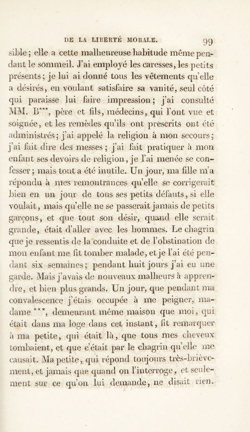 sible ; elle a cette malheureuse habitude meme pen¬ dant le sommeil. J’ai employé les caresses, les petits présents; je lui ai donné tous les vêtements quelle a désirés, en voulant satisfaire sa vanité, seul côté qui paraisse lui faire impression ; j’ai consulté MM. B***, père et fds, médecins, qui font vue et soignée, et les remèdes qu’ils ont prescrits ont été administrés; j’ai appelé la religion à mon secours; j’ai fait dire des messes ; j’ai fait pratiquer à mon enfant ses devoirs de religion, je l’ai menée se con¬ fesser ; mais tout a été inutile. Un jour, ma fille ni a répondu à mes remontrances quelle se corrigerait bien en un jour de tous ses petits défauts, si elle voulait, mais quelle ne se passerait jamais de petits garçons, et que tout son désir, quand elle serait grande, était d’aller avec les hommes. Le chagrin que je ressentis de la conduite et de l’obstination de mon enfant me fit tomber malade, et je l’ai été pen¬ dant six semaines ; pendant huit jours j’ai eu une garde. Mais j’avais de nouveaux malheurs à appren¬ dre, et bien plus grands. Un jour, que pendant ma convalescence j’étais occupée à me peigner, ma¬ dame***, demeurant même maison que moi, qui était dans ma loge dans cet instant, fit remarquer à ma petite, qui était là, que tous mes cheveux tombaient, et que c’était par le chagrin quelle me causait. Ma petite, qui répond toujours très-briève¬ ment, et jamais que quand on l’interroge, et seule¬ ment sur ce qu’on lui demande, ne disait rien.