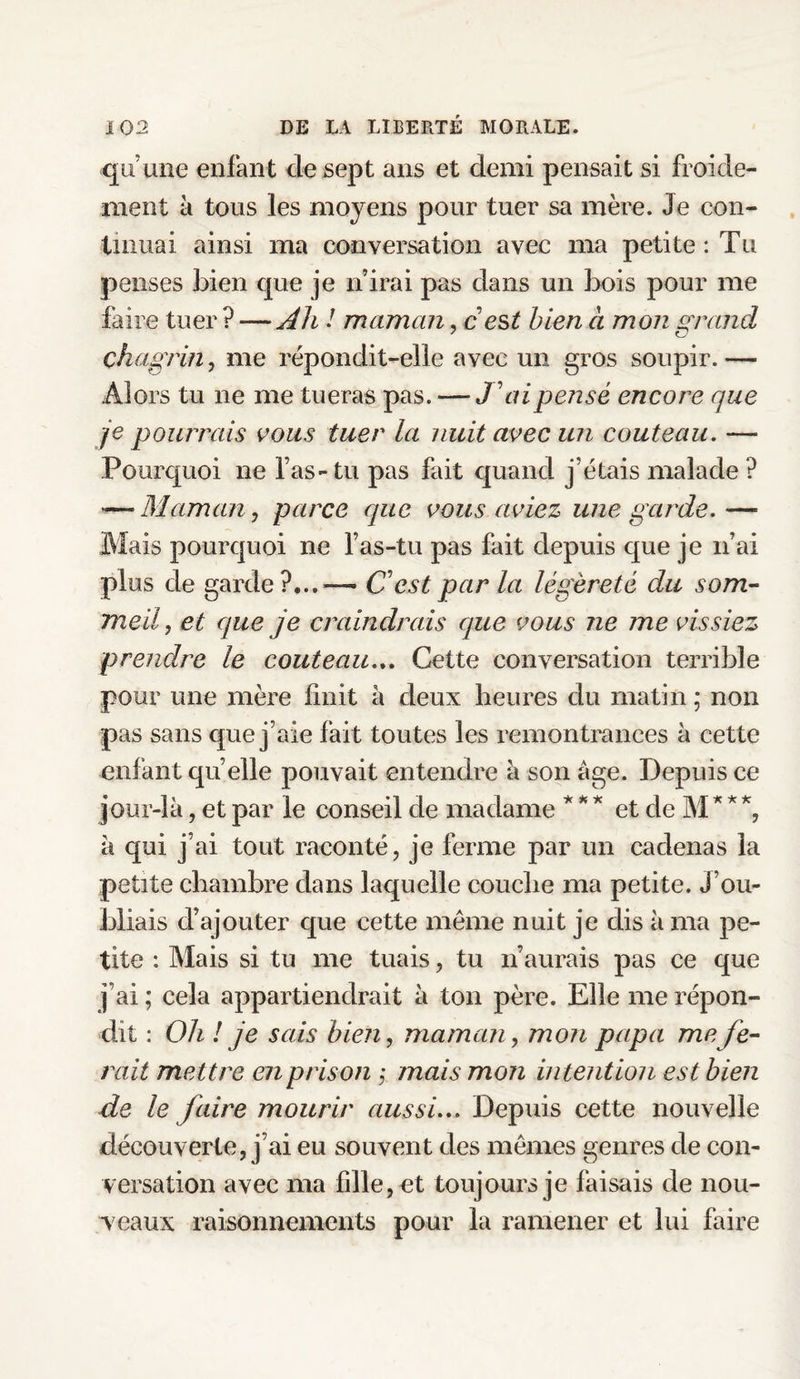 qu'une enfant de sept ans et demi pensait si froide¬ ment à tous les moyens pour tuer sa mère. Je con¬ tinuai ainsi ma conversation avec ma petite : Tu penses bien que je n’irai pas dans un bois pour me faire tuer ? -—Ah ! maman, c est bien a mon grand chagrin, me répondit-elle avec un gros soupir. — Alors tu 11e me tueras pas. — J'ai pensé encore que je pourrais vous tuer la nuit avec un couteau. — Pourquoi ne l as-tu pas fait quand j’étais malade ? *—Maman j parce que vous aviez une garde.— Mais pourquoi ne l’as-tu pas fait depuis que je n’ai plus de garde?... — C est par la légèreté du som¬ meil, et que je craindrais que vous ne me vissiez prendre le couteau... Cette conversation terrible pour une mère finit à deux heures du matin ; non pas sans que j’aie fait toutes les remontrances à cette enfant quelle pouvait entendre à son âge. Depuis ce jour-là, et par le conseil de madame * ** et de M* **, à qui j’ai tout raconté, je ferme par un cadenas la petite chambre dans laquelle couche ma petite, j’ou¬ bliais d’ajouter que cette meme nuit je dis à ma pe¬ tite : Mais si tu me tuais, tu n’aurais pas ce que j’ai ; cela appartiendrait à ton père. Elle me répon¬ dit : Oh ! je sais bien, maman, mon papa me fe¬ rait mettre en prison ; mais mon intention est bien de le faire mourir aussi... Depuis cette nouvelle découverte, j’ai eu souvent des mêmes genres de con¬ versation avec ma fille, et toujours je faisais de nou¬ veaux raisonnements pour la ramener et lui faire