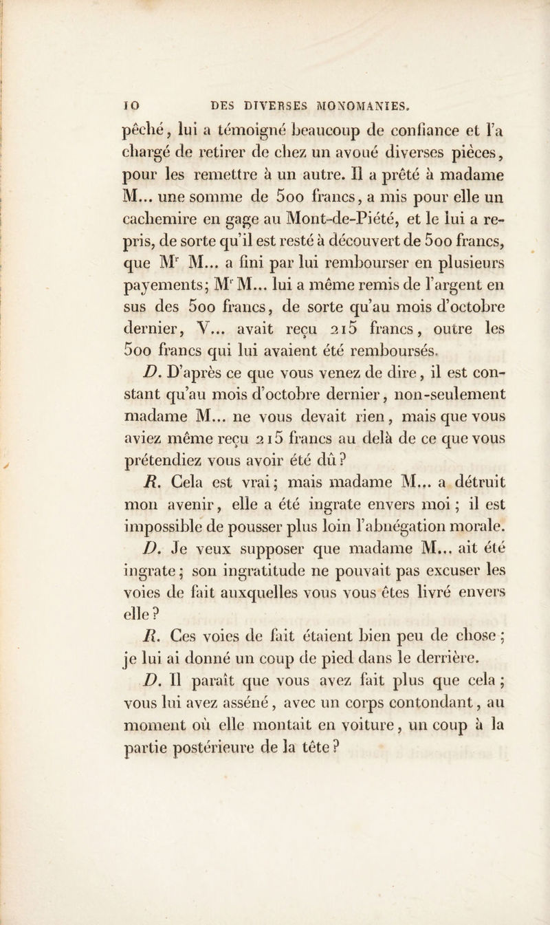 pêché ? lui a témoigné beaucoup de confiance et Ta chargé de retirer de chez un avoué diverses pièces, pour les remettre à un autre. Ï1 a prêté à madame M... une somme de 5oo francs, a mis pour elle un cachemire en gage au Mont-de-Piété, et le lui a re¬ pris, de sorte qu’il est resté à découvert de 5oo francs, que Ml M... a fini par lui rembourser en plusieurs payements; M1 M... lui a même remis de l’argent en sus des 5oo francs, de sorte qu’au mois d’octobre dernier, Y... avait reçu ai5 francs, outre les 5oo francs qui lui avaient été remboursés. D. D’après ce que vous venez de dire, il est con¬ stant qu’au mois d’octobre dernier, non-seulement madame M... ne vous devait rien, mais que vous aviez même reçu 2i5 francs au delà de ce que vous prétendiez vous avoir été dû ? R. Gela est vrai; mais madame M... a détruit mon avenir, elle a été ingrate envers moi ; il est impossible de pousser plus loin l’abnégation morale. D. Je veux supposer que madame M... ait été ingrate ; son ingratitude ne pouvait pas excuser les voies de fait auxquelles vous vous êtes livré envers elle? R. Ces voies de fait étaient bien peu de chose ; je lui ai donné un coup de pied dans le derrière. D. Il paraît que vous avez fait plus que cela ; vous lui avez asséné, avec un corps contondant, au moment où elle montait en voiture, un coup à la partie postérieure de la tête ?