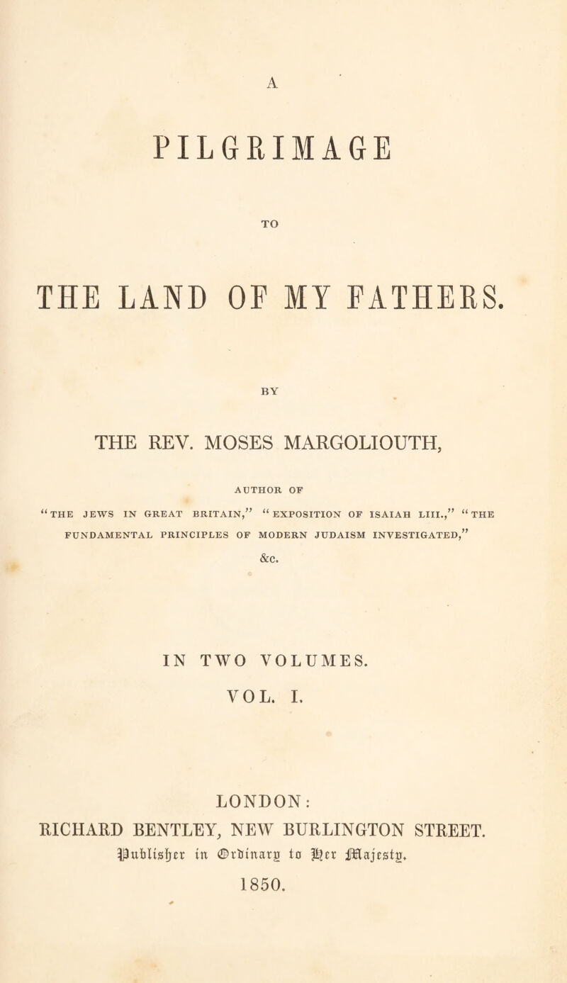 A PILGRIMAGE THE LAND OF MY FATHERS. THE REV. MOSES MARGOLIOUTH, AUTHOR OF “THE JEWS IN GREAT BRITAIN,” u EXPOSITION OF ISAIAH LIII.,” “ THE FUNDAMENTAL PRINCIPLES OF MODERN JUDAISM INVESTIGATED,” &C. IN TWO VOLUMES. VOL. I. LONDON: XUCHARD BENTLEY, NEW BURLINGTON STREET. Publisher in ©rbtnarg to Majestg, 1850.