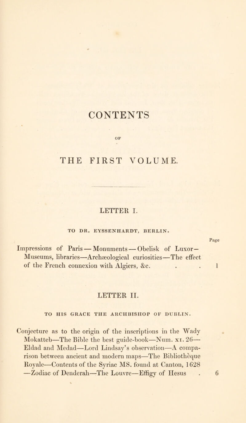 CONTENTS OF THE FIRST VOLUME. LETTER I. TO DR. EYSSENHARDT, BERLIN. Page Impressions of Paris — Monuments —■ Obelisk of Luxor— Museums, libraries—Archaeological curiosities—The effect of the French connexion with Algiers, &c. . .1 LETTER II. TO HIS GRACE THE ARCHBISHOP OF DUBLIN. Conjecture as to the origin of the inscriptions in the Wady Mokatteb—The Bible the best guide-book—Num. xi. 26— Eldad and Medad—Lord Lindsay’s observation—A compa¬ rison between ancient and modern maps—The Bibliotheque Royale—Contents of the Syriac MS. found at Canton, 1628 —Zodiac of Denderah—The Louvre—Effigy of Hesus 6