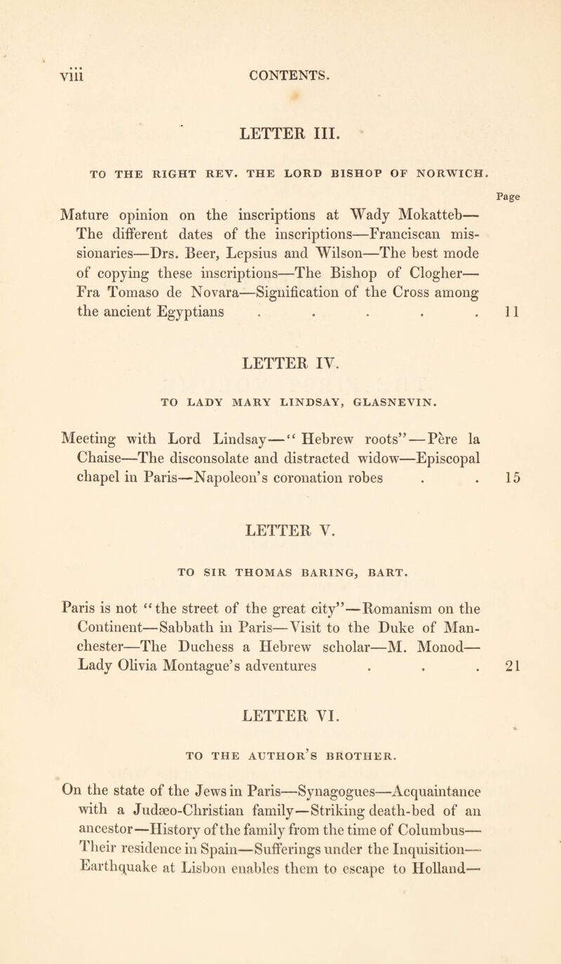 LETTER III. TO THE RIGHT REY. THE LORD BISHOP OF NORWICH. Page Mature opinion on tlie inscriptions at Wady Mokatteh— The different dates of the inscriptions—Franciscan mis¬ sionaries—Drs. Beer, Lepsius and Wilson—The best mode of copying these inscriptions—The Bishop of Clogher— Fra Tomaso de Novara—Signification of the Cross among the ancient Egyptians . . . . .11 LETTER IV. TO LADY MARY LINDSAY, GLASNEVIN. Meeting with Lord Lindsay—“ Hebrew roots” — Pere la Chaise—The disconsolate and distracted widow—Episcopal chapel in Paris—Napoleon’s coronation robes . .15 LETTER V. TO SIR THOMAS BARING, BART. Paris is not “the street of the great city”—Romanism on the Continent—Sabbath in Paris—Visit to the Duke of Man¬ chester—The Duchess a Hebrew scholar—M. Monod— Lady Olivia Montague’s adventures . . .21 LETTER VI. TO THE AUTHOR’S BROTHER. On the state of the Jews in Paris—Synagogues—Acquaintance with a Judeeo-Christian family—Striking death-bed of an ancestor—History of the family from the time of Columbus—- Their residence in Spain—Sufferings under the Inquisition—- Earthquake at Lisbon enables them to escape to Holland—