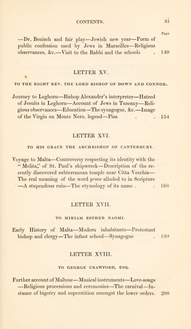 Page —Dr. Benisch and fair play—Jewish new year—-Form of public confession used by Jews in Marseilles—Religious observances, &c.—Visit to the Rabbi and the schools . 140 LETTER XV. TO THE RIGHT REV. THE LORD BISHOP OF DOWN AND CONNOR. Journey to Leghorn—-Bishop Alexander’s interpreter—-Hatred of Jesuits in Leghorn—Account of Jews in Tuscany—Reli¬ gious observances—Education—The synagogue, &c.—Image of the Virgin on Monte Nero, legend—Pisa . ,154 LETTER XVI. TO HIS GRACE THE ARCHBISHOP OF CANTERBURY. Voyage to Malta—Controversy respecting its identity with the “ Mehta’’ of St. Paul’s shipwreck—Description of the re¬ cently discovered subterranean temple near Citta Vecchia— The real meaning of the word grove alluded to in Scripture —A stupendous ruin—-The etymology of its name . ,168 LETTER XVII. TO MIRIAM ESTHER NAOMI. Early History of Malta—Modern inhabitants—Protestant bishop and clergy—-The infant school—Synagogue . 190 LETTER XVIII. TO GEORGE CRAWFORD, ESQ. Further account of Maltese—Musical instruments—Love-songs —Religious processions and ceremonies—The carnival—In¬ stance of bigotry and superstition amongst the lower orders, 208