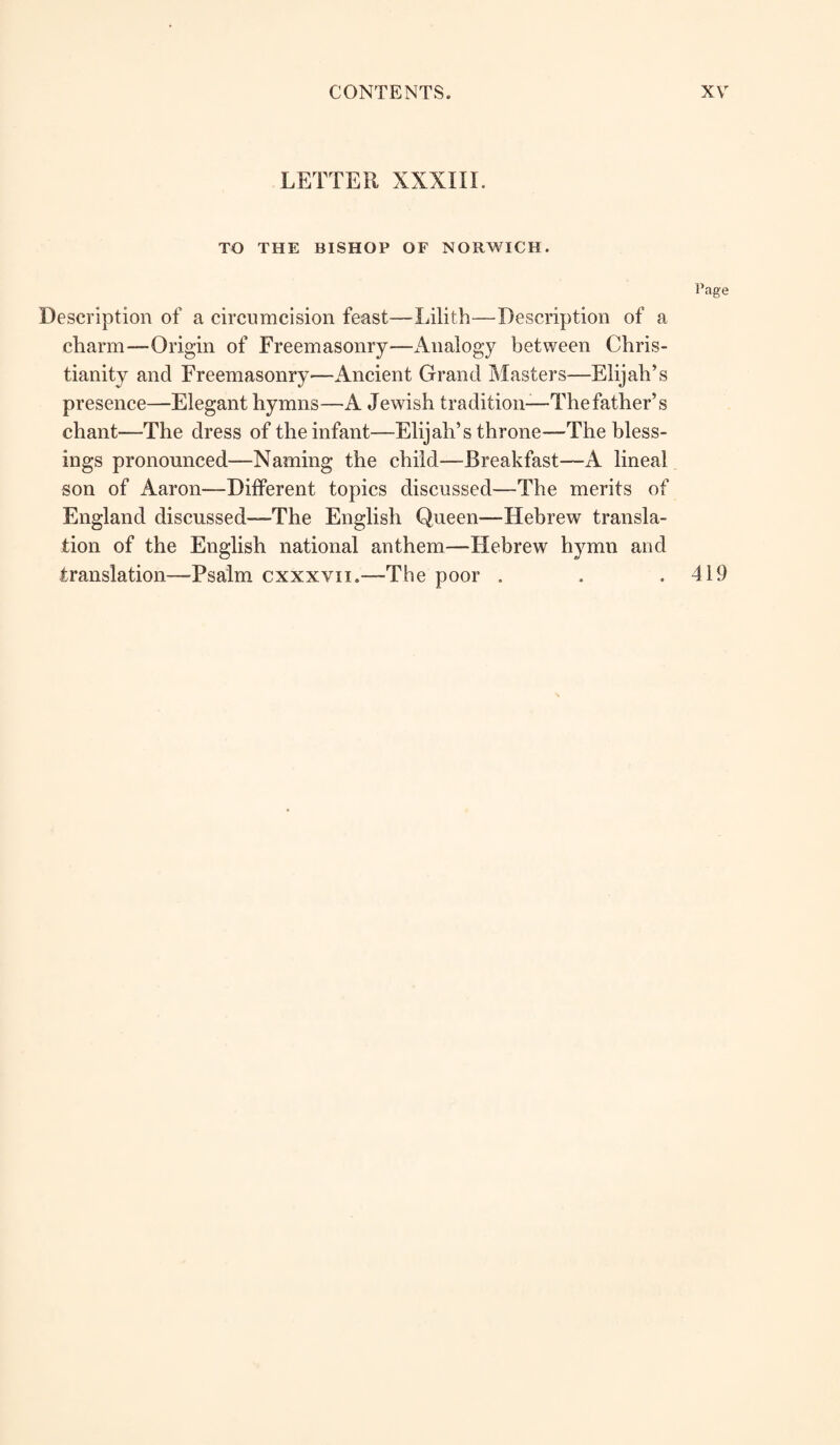 LETTER XXXIII. TO THE BISHOP OF NORWICH. Page Description of a circumcision feast—Lilith—Description of a charm—Origin of Freemasonry—Analogy between Chris¬ tianity and Freemasonry—Ancient Grand Masters—Elijah’s presence—Elegant hymns—A Jewish tradition—The father’s chant—The dress of the infant—Elijah’s throne—The bless¬ ings pronounced—Naming the child—Breakfast—A lineal son of Aaron—Different topics discussed—The merits of England discussed—The English Queen—Hebrew transla¬ tion of the English national anthem—Hebrew hymn and translation—-Psalm cxxxvn.—The poor . . .419