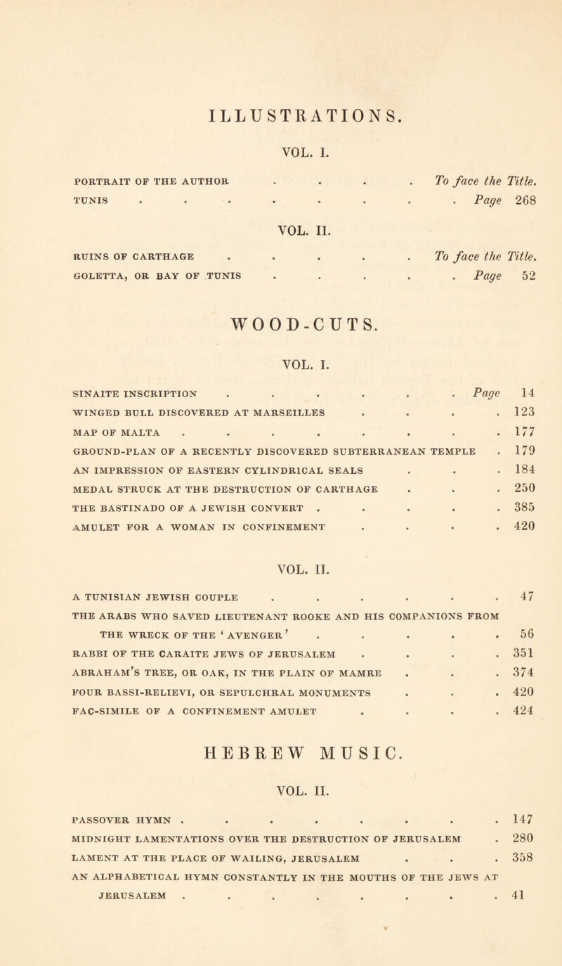 ILLUSTRATIONS VOL. I. PORTRAIT OF THE AUTHOR TUNIS VOL. II. RUINS OF CARTHAGE GOLETTA, OR BAY OF TUNIS To face the Title. . Page 268 To face the Title. . Page 52 WOOD-CUTS. VOL. I. sinaite inscription ...... Page WINGED BULL DISCOVERED AT MARSEILLES . . . . MAP OF MALTA ........ GROUND-PLAN OF A RECENTLY DISCOVERED SUBTERRANEAN TEMPLE AN IMPRESSION OF EASTERN CYLINDRICAL SEALS MEDAL STRUCK AT THE DESTRUCTION OF CARTHAGE THE BASTINADO OF A JEWISH CONVERT . . . . . AMULET FOR A WOMAN IN CONFINEMENT . . . . 14 123 177 179 184 250 385 420 VOL. II. A TUNISIAN JEWISH COUPLE 47 THE ARABS WHO SAVED LIEUTENANT ROOKE AND HIS COMPANIONS FROM THE WRECK OF THE ‘ AVENGER ’ . RABBI OF THE CARAITE JEWS OF JERUSALEM . . . . abraham’s tree, or oak, in the plain of mamre FOUR BASSI-RELIEVI, OR SEPULCHRAL MONUMENTS FAC-SIMILE OF A CONFINEMENT AMULET . . . . 56 351 374 420 424 HEBREW MUSIC. VOL. II. PASSOVER HYMN ........ 147 MIDNIGHT LAMENTATIONS OVER THE DESTRUCTION OF JERUSALEM . 280 LAMENT AT THE PLACE OF WAILING, JERUSALEM . . . 358 AN ALPHABETICAL HYMN CONSTANTLY IN THE MOUTHS OF THE JEWS AT JERUSALEM . . . . . . . .41