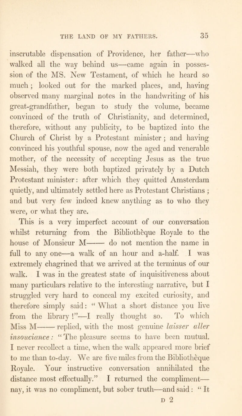 Inscrutable dispensation of Providence, her father—who walked all the way behind us—came again in posses¬ sion of the MS. New Testament, of which he heard so much; looked out for the marked places, and, having observed many marginal notes in the handwriting of his great-grandfather, began to study the volume, became convinced of the truth of Christianity, and determined, therefore, without any publicity, to be baptized into the Church of Christ by a Protestant minister; and having convinced his youthful spouse, now the aged and venerable mother, of the necessity of accepting Jesus as the true Messiah, they were both baptized privately by a Dutch Protestant minister: after which they quitted Amsterdam quietly, and ultimately settled here as Protestant Christians ; and but very few indeed knew anything as to who they were, or what they are. This is a very imperfect account of our conversation whilst returning from the Bibliotheque Royale to the house of Monsieur M-do not mention the name in full to any one—a walk of an hour and a-half. I was extremely chagrined that we arrived at the terminus of our walk. I was in the greatest state of inquisitiveness about many particulars relative to the interesting narrative, but I struggled very hard to conceal my excited curiosity, and therefore simply said: “ What a short distance you live from the library !”—I really thought so. To which Miss M-replied, with the most genuine laisscr aller insouciance: “ The pleasure seems to have been mutual. I never recollect a time, when the walk appeared more brief to me than to-day. We are five miles from the Bibliotheque Royale. Your instructive conversation annihilated the distance most effectually.” I returned the compliment— nay, it was no compliment, but sober truth—and said: “ It D 2