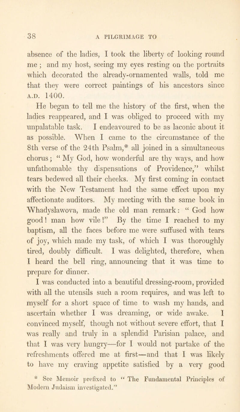 absence of the ladies, I took the liberty of looking round me ; and my host, seeing my eyes resting on the portraits which decorated the already-ornamented walls, told me that they were correct paintings of his ancestors since A.D. 1400. He began to tell me the history of the first, when the ladies reappeared, and I was obliged to proceed with my unpalatable task. I endeavoured to be as laconic about it as possible. When I came to the circumstance of the 8th verse of the 24th Psalm,* all joined in a simultaneous chorus; “ My God, how wonderful are thy ways, and how unfathomable thy dispensations of Providence,'5 whilst tears bedewed all their cheeks. My first coming in contact with the New Testament had the same effect upon my affectionate auditors. My meeting with the same book in Whady slaw ova, made the old man remark: “ God how good 1 man how vile l55 By the time I reached to my baptism, all the faces before me were suffused with tears of joy, which made my task, of which I was thoroughly tired, doubly difficult. I was delighted, therefore, when I heard the bell ring, announcing that it was time to prepare for dinner. I was conducted into a beautiful dressing-room, provided with all the utensils such a room requires, and was left to myself for a short space of time to wash my hands, and ascertain whether I was dreaming, or wide awake. I convinced myself, though not without severe effort, that I was really and truly in a splendid Parisian palace, and that I was very hungry—for I would not partake of the refreshments offered me at first—and that I was likely to have my craving appetite satisfied by a very good * See Memoir prefixed to tf The Fundamental Principles of Modern Judaism investigated.’5