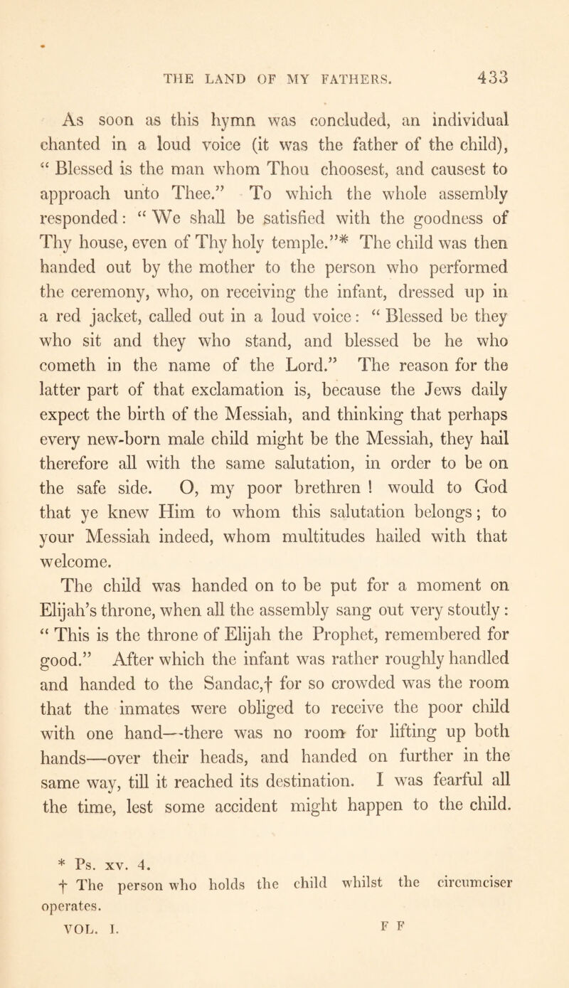 As soon as this hymn was concluded, an individual chanted in a loud voice (it was the father of the child), “ Blessed is the man whom Thou choosest, and causest to approach unto Thee.” To which the whole assembly responded: “ We shall be satisfied with the goodness of Thy house, even of Thy holy temple.The child was then handed out by the mother to the person who performed the ceremony, who, on receiving the infant, dressed up in a red jacket, called out in a loud voice: “ Blessed be they who sit and they who stand, and blessed be he who cometh in the name of the Lord.” The reason for the latter part of that exclamation is, because the Jews daily expect the birth of the Messiah, and thinking that perhaps every new-born male child might be the Messiah, they hail therefore all with the same salutation, in order to be on the safe side. O, my poor brethren ! would to God that ye knew Him to whom this salutation belongs; to your Messiah indeed, whom multitudes hailed with that welcome. The child was handed on to be put for a moment on Elijah’s throne, when all the assembly sang out very stoutly : “ This is the throne of Elijah the Prophet, remembered for good.” After which the infant was rather roughly handled and handed to the Sandac,f for so crowded was the room that the inmates were obliged to receive the poor child with one hand—there was no room for lifting up both hands—over their heads, and handed on further in the same way, till it reached its destination. I was fearful all the time, lest some accident might happen to the child. * Ps. XY. 4. f The person who holds the child whilst the circumciser operates. VOL. I. F F