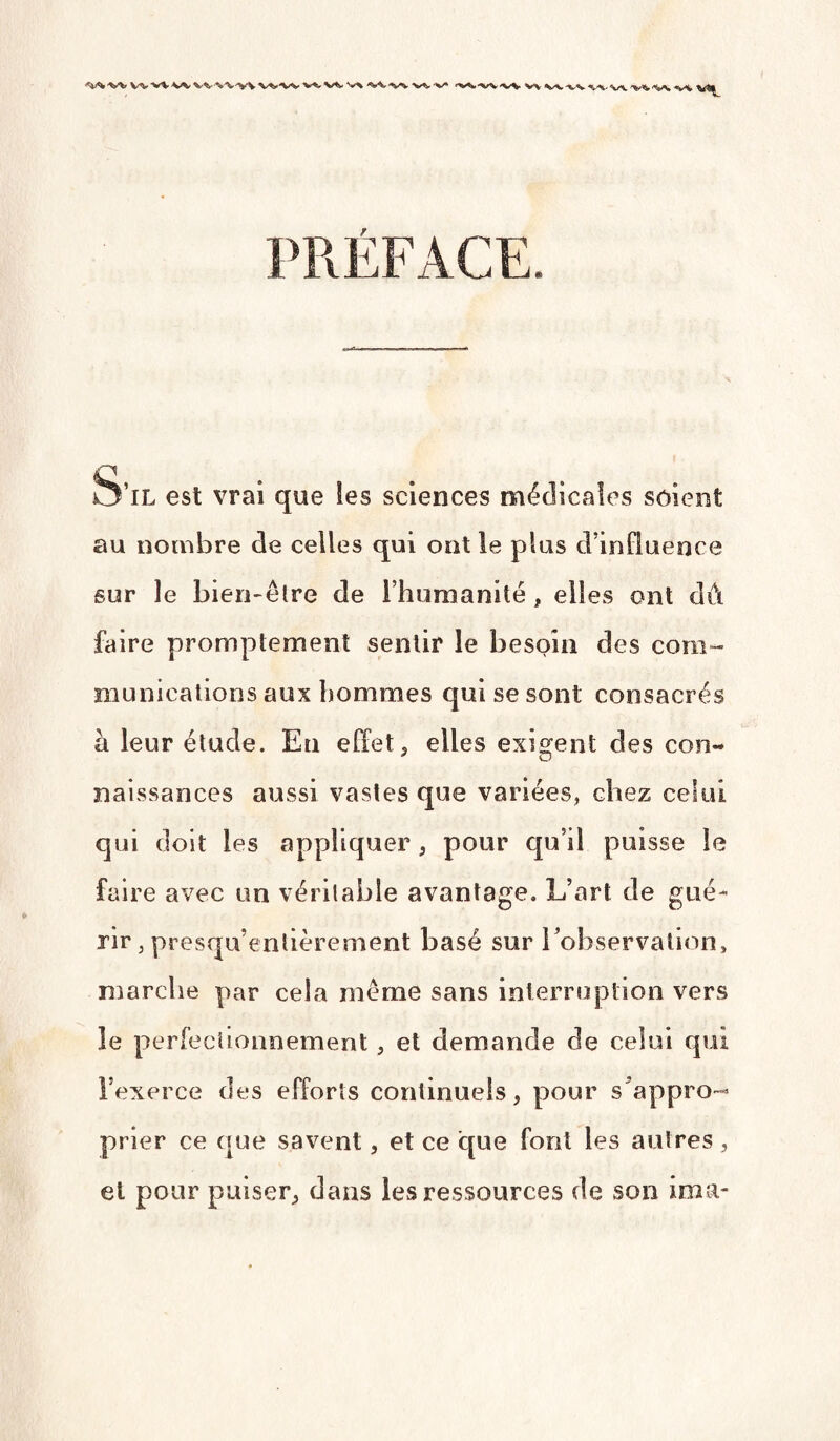 w vv w vv vv-yv <*W -w v^, •%/* V-v. vv ^,-v <^/v 'v* *!*% *v-W PRÉFACE. O’il est vrai que les sciences médicales soient au nombre de celles qui ont le plus d’influence sur le bien-être de l’humanité , elles ont dû faire promptement sentir le besoin des com¬ munications aux hommes qui se sont consacrés à leur étude. En effet, elles exigent des con¬ naissances aussi vastes que variées, chez celui qui doit les appliquer, pour qu’il puisse le faire avec un véritable avantage. L’art de gué¬ rir , presqu’entièrement basé sur l’observation» marche par cela même sans interruption vers le perfectionnement, et demande de celui qui l’exerce des efforts continuels, pour s'appro¬ prier ce que savent, et ce que font les autres , et pour puiser, dans les ressources de son ima-