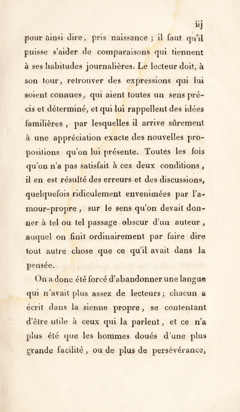 pour ainsi dire, pris naissance ; il faut qu’il puisse s’aider de comparaisons qui tiennent h ses habitudes journalières. Le lecteur doit, à son tour, retrouver des expressions qui lui soient connues, qui aient toutes un sens pré- cis et déterminé, et qui lui rappellent des idées familières , par lesquelles il arrive sûrement à une appréciation exacte des nouvelles pro¬ positions qu’on lui présente. Toutes les fois qu’on n’a pas satisfait à ces deux conditions , il en est résulté des erreurs et des discussions, quelquefois ridiculement envenimées par l’a¬ mour-propre , sur le sens qu’on devait don¬ ner à tel ou tel passage obscur d’un auteur , auquel on finit ordinairement par faire dire tout autre chose que ce qu’il avait dans la pensée. On a donc été forcé d’abandonner une langue qui n’avait plus assez de lecteurs; chacun a écrit dans la sienne propre, se contentant d’être utile à ceux qui la parlent, et ce n’a plus été que les hommes doués d’une plus grande facilité, ou de plus de persévérance.