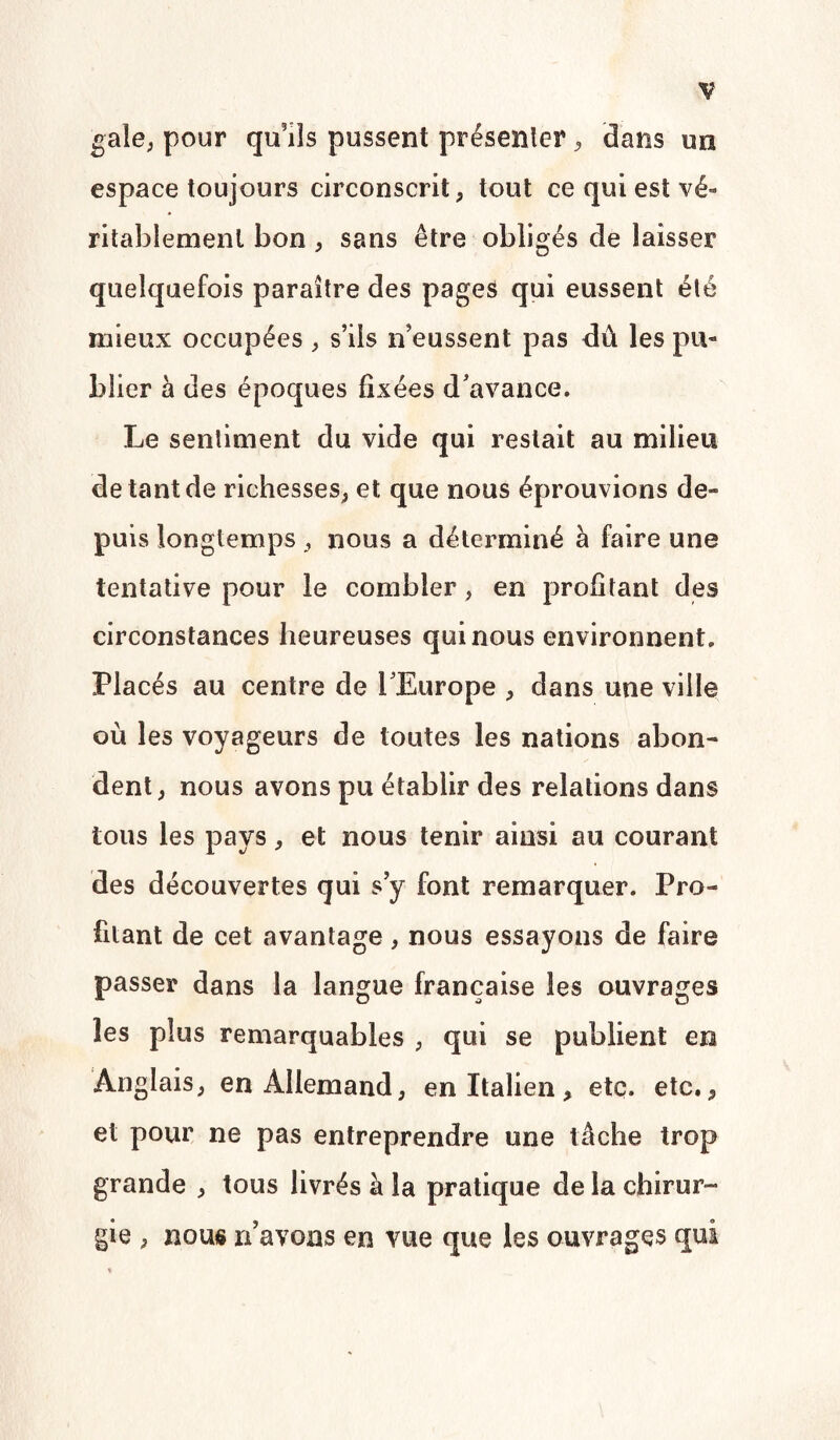 gale, pour qu’ils pussent présenter, dans un espace toujours circonscrit, tout ce qui est vé¬ ritablement bon, sans être obligés de laisser quelquefois paraître des pages qui eussent été mieux occupées , s’ils n’eussent pas dû les pu¬ blier à des époques fixées d’avance. Le sentiment du vide qui restait au milieu de tant de richesses, et que nous éprouvions de¬ puis longtemps, nous a déterminé à faire une tentative pour le combler, en profitant des circonstances heureuses qui nous environnent. Placés au centre de l’Europe , dans une ville où les voyageurs de toutes les nations abon¬ dent, nous avons pu établir des relations dans tous les pays, et nous tenir ainsi au courant des découvertes qui s’y font remarquer. Pro¬ filant de cet avantage, nous essayons de faire passer dans la langue française les ouvrages les plus remarquables , qui se publient en Anglais, en Allemand, en Italien, etc. etc., et pour ne pas entreprendre une tâche trop grande , tous livrés à la pratique de la chirur¬ gie , nous n’avons en vue que les ouvrages qui