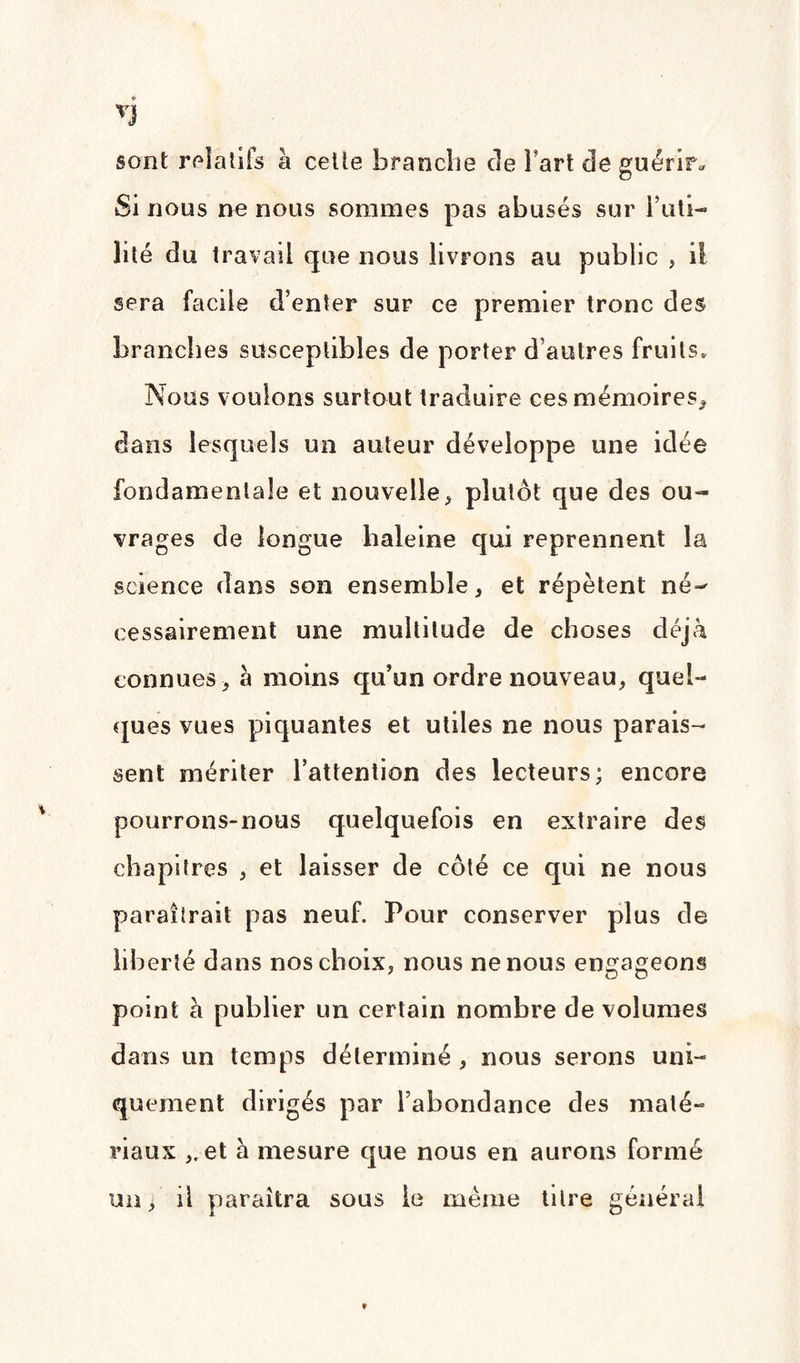 * VJ sont relatifs à cette branche de Fart de guérir* Si nous ne nous sommes pas abusés sur Futi¬ lité du travail que nous livrons au public , il sera facile d’enter sur ce premier tronc des branches susceptibles de porter d’autres fruits* Nous vouions surtout traduire ces mémoires* dans lesquels un auteur développe une idée fondamentale et nouvelle, plutôt que des ou¬ vrages de longue haleine qui reprennent la science dans son ensemble, et répètent né¬ cessairement une multitude de choses déjà connues, à moins qu’un ordre nouveau, quel¬ ques vues piquantes et utiles ne nous parais¬ sent mériter l’attention des lecteurs; encore pourrons-nous quelquefois en extraire des chapitres , et laisser de côté ce qui ne nous paraîtrait pas neuf. Pour conserver plus de liberté dans nos choix, nous ne nous engageons point à publier un certain nombre de volumes dans un temps déterminé , nous serons uni¬ quement dirigés par l’abondance des maté¬ riaux „ et à mesure que nous en aurons formé un, ü paraîtra sous le même titre générai