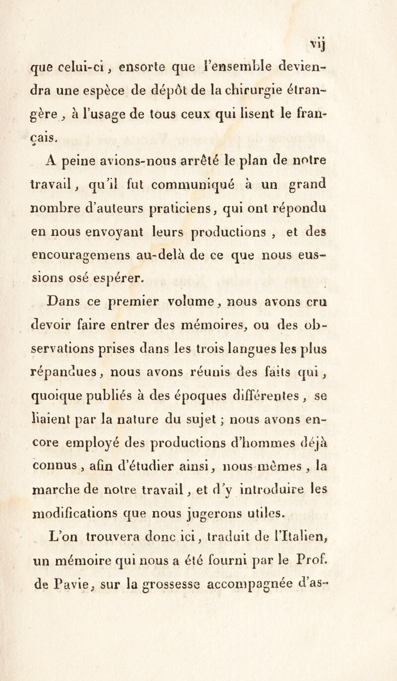 V1J que celui-ci, ensorte que l'ensemble devien¬ dra une espèce de dépôt de la chirurgie étran¬ gère ^ à l’usage de tous ceux qui lisent le fran¬ çais, *» À peine avions-nous arrêté le plan de notre travail, qu’il fut communiqué à un grand nombre d’auteurs praticiens, qui ont répondu en nous envoyant leurs productions , et des encouragemens au-delà de ce que nous eus¬ sions osé espérer. Dans ce premier volume, nous avons cru devoir faire entrer des mémoires, ou des ob¬ servations prises dans les trois langues les plus répandues, nous avons réunis des faits qui, quoique publiés à des époques différentes , se liaient par la nature du sujet ; nous avons en¬ core employé des productions d’hommes déjà connus , afin d’étudier ainsi, nous mêmes , la marche de noire travail, et d’y introduire les modifications que nous jugerons utiles. L’on trouvera donc ici, traduit de l’Italien, un mémoire qui nous a été fourni par le Prof, de Pavie, sur la grossesse accompagnée d’as-