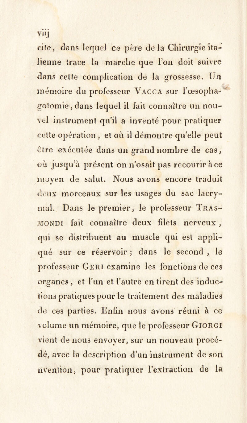 VI Ïj cite, dans lequel ce père delà Chirurgie ita¬ lienne trace la marche que Ton doit suivre dans cette complication de la grossesse. Un mémoire du professeur Vacca sur l’œsopha¬ gotomie, dans lequel il fait connaître un nou¬ vel instrument qu’il a inventé pour pratiquer cette opération, et où il démontre qu’elle peut être exécutée dans un grand nombre de cas, où jusqu’à présent on n’osait pas recourir à ce moyen de salut. Nous avons encore traduit deux morceaux sur les usages du sac lacrv- mal. Dans le premier, le professeur Tras- mondi fait connaître deux filets nerveux, qui se distribuent au muscle qui est appli¬ qué sur ce réservoir ; dans le second , le professeur Geri examine les fonctions de ces organes, et l’un et l’autre en tirent des induc¬ tions pratiques pour le traitement des maladies de ces parties. Enfin nous avons réuni à ce volume un mémoire, que le professeur Giorgi vient de nous envoyer, sur un nouveau procé¬ dé, avec la description d’un instrument de son nvenlion, pour pratiquer l’extraction de la