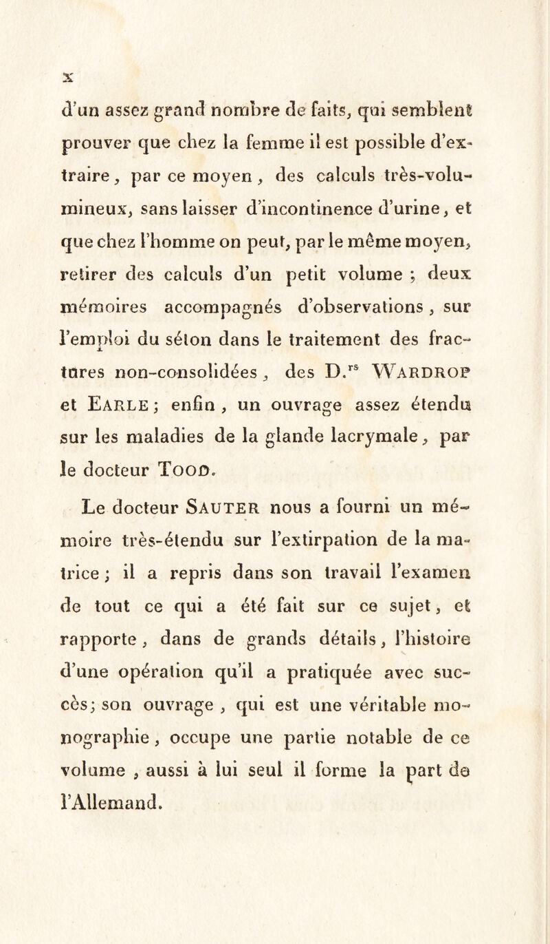 dïm assez grand nombre de faits, qui semblent prouver que chez la femme il est possible d’ex» traire, par ce moyen, des calculs très-volu¬ mineux, sans laisser d’incontinence d’urine, et que chez l’homme on peut, par le même moyen, retirer des calculs d’un petit volume ; deux mémoires accompagnés d’observations, sur bemoloi du séton dans le traitement des frac- jL tares non-consoîidées, des D.rs Wardrgp et Earle ; enfin, un ouvrage assez étendu sur les maladies de la glande lacrymale, par le docteur Togo. Le docteur Sauter nous a fourni un mé¬ moire très-étendu sur l’extirpation de la ma¬ trice ; il a repris dans son travail l’examen de tout ce qui a été fait sur ce sujet, et rapporte, dans de grands détails, l’histoire d’une opération qu’il a pratiquée avec suc¬ cès; son ouvrage , qui est une véritable mo¬ nographie , occupe une partie notable de ce volume , aussi à lui seul il forme la part do rAllemand.