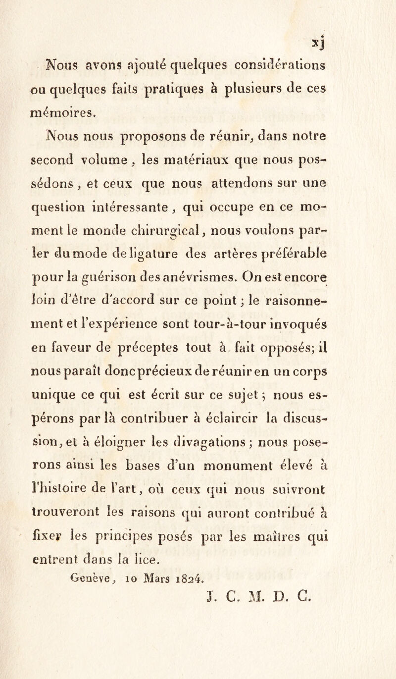 Nous avons ajouté quelques considérations ou quelques faits pratiques à plusieurs de ces mémoires. Nous nous proposons de réunir, dans notre second volume , les matériaux que nous pos¬ sédons , et ceux que nous attendons sur une question intéressante , qui occupe en ce mo¬ ment le monde chirurgical, nous voulons par¬ ler du mode de ligature des artères préférable pour la guérison des anévrismes. On est encore loin d’être d accord sur ce point; le raisonne¬ ment et l’expérience sont tour-à-tour invoqués en faveur de préceptes tout à fait opposés; il nous paraît donc précieux de réunir en un corps unique ce qui est écrit sur ce sujet ; nous es¬ pérons par là contribuer à éclaircir la discus¬ sion, et à éloigner les divagations; nous pose¬ rons ainsi les bases d’un monument élevé à rhistoire de fart, où ceux qui nous suivront trouveront les raisons qui auront contribué à fixer les principes posés par les maîtres qui entrent dans la lice. Geaève , 10 Mars 1824. J. c. M. D. G.