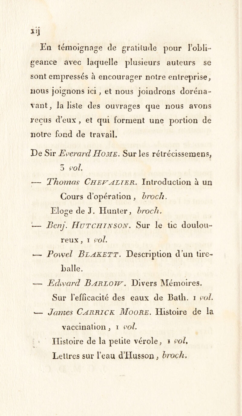 En témoignage de gratitude pour l’obli¬ geance avec laquelle plusieurs auteurs se sont empressés à encourager noire entreprise, nous joignons ici, et nous joindrons doréna¬ vant , la liste des ouvrages que nous avons reçus d’eux , et qui forment une portion de notre fond de travail. De Sir EverardHome, Sur les rétrécissemens, 5 vol. — Thomas Chevalier. Introduction à un i Cours d’opération, broch. Eloge de J. Hanter, bi'och. Bcnj. Hutchinson. Sur le tic doulou¬ reux , I vol. ~ Powel Blakett. Description d un tire- balle. — Edward Barlotv . Divers Mémoires. Sur l’efficacité des eaux de Bath. i vol. — James Carrick Moore. Histoire de la vaccination, i vol. ! » Histoire de la petite vérole, i vol. Lettres sur l’eau d’Husson, broch.