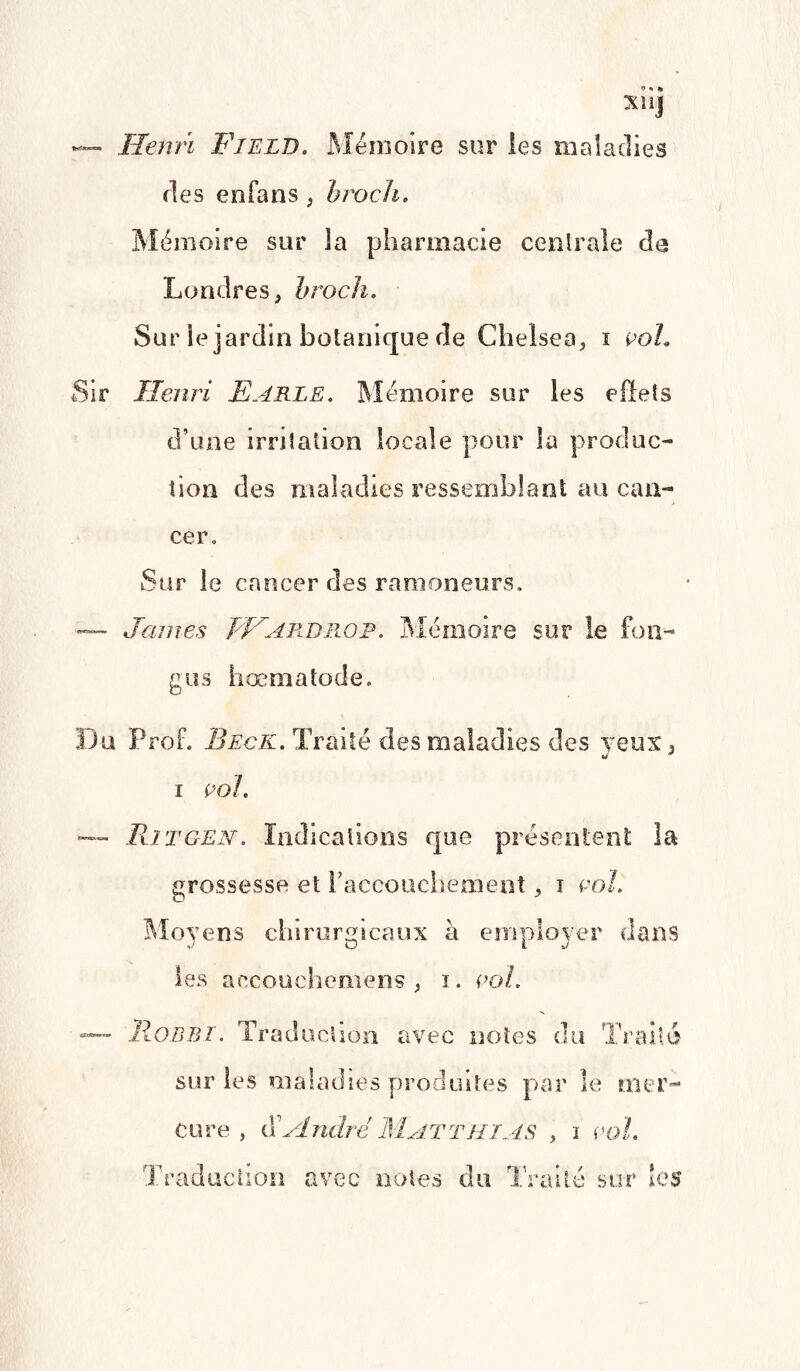 — Henri F/eld. Mémoire sur les maladies des enfans , hroch. Mémoire sur la pharmacie centrale de Londres, hroch. Sur le jardin botanique de Chelsea, i coh Sir Henri Earle. Mémoire sur les effets d’une irritation locale pour la produc¬ tion des maladies ressemblant au can¬ cer. Sur le cancer des ramoneurs. — James FF A rd no p. Mémoire sur le fon- gus hœmatode. Du Prof. Beck. Traité des maladies des veux , * * I col. — Bit GEN. Indications que présentent la grossesse et l’accouchement, i col. Moyens chirurgicaux à employer dans les accouchemens , i. col. lloDBT. Traduction avec notes du Trait sur les maladies produites par le mer cure , J André Matthias , i col. / üM Traduction avec notes du Traité sur les