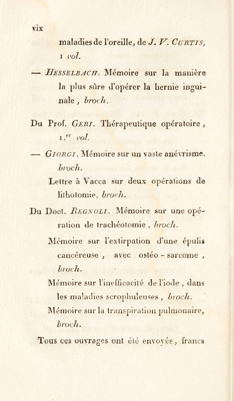 maladies de l’oreille, de J. V. CuRTis, i vol. — Hesselbach. Mémoire sur la manière la plus sûre d’opérer la hernie ingui¬ nale , broch. Du Prof. Geri. Thérapeutique opératoire , i.er vol. — Giorgi. Mémoire sur un vaste anévrisme. broch. Lettre à Vacca sur deux opérations de lithotomie, broch. Du Doet. Regnoli. Mémoire sur une opé¬ ration de trachéotomie , broch. Mémoire sur l’extirpation d’une épulis cancéreuse * avec ostéo - sarcome * broch. Mémoire sur Vinefficacité de l'iode , dans les maladies scrophuleuses , broch. Mémoire sur la transpiration pulmonaire, broch. Tous ces ouvrages ont été envoyés, francs