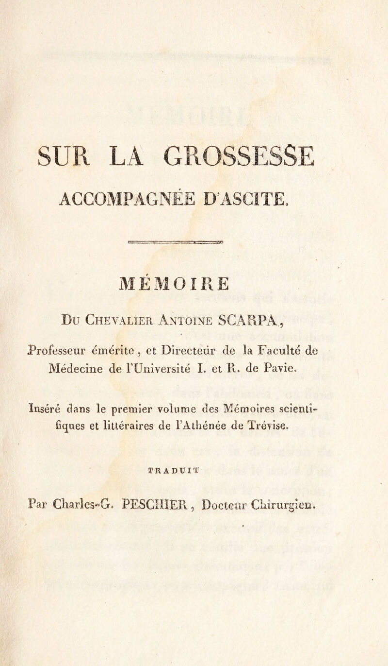 SUR LA GROSSESSE ACCOMPAGNÉE D’ASCITE, M É M OIR E Du Chevalier Antoine SCÀR.PÀ., Professeur émérite , et Directeur de la Faculté de Médecine de l’Université I. et Pi. de Pavic. Inséré dans le premier volume des Mémoires scienti¬ fiques et littéraires de l’Athénée de Trévise. TRADUIT Par Charles^G. PESCHIER, Docteur Chirurgien.
