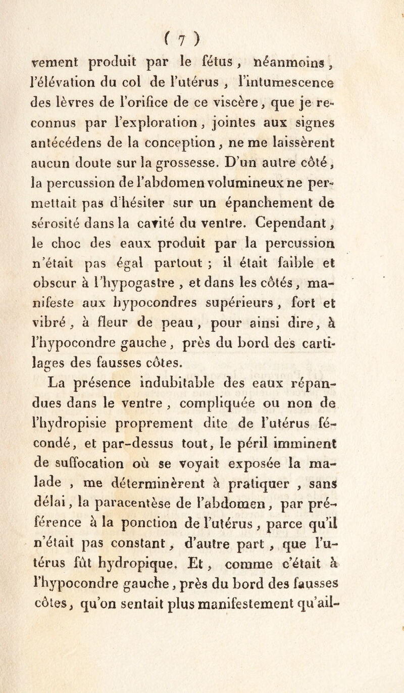 Te ment produit par le fétus , néanmoins , l’élévation du col de l’utérus , l’intumescence des lèvres de l’orifice de ce viscère, que je re« connus par l’exploration, jointes aux signes antécédens de la conception, ne me laissèrent aucun doute sur la grossesse. D’un autre côté, la percussion de l’abdomen volumineux ne per« mettait pas d’hésiter sur un épanchement de sérosité dans la cavité du ventre. Cependant, le choc des eaux produit par la percussion n’était pas égal partout ; il était faible et obscur à l’hypogastre , et dans les côtés, ma¬ nifeste aux hypocondres supérieurs , fort et vibré, à fleur de peau, pour ainsi dire, à l’hypocondre gauche , près du bord des carti¬ lages des fausses côtes. La présence indubitable des eaux répan¬ dues dans le ventre , compliquée ou non de l’hydropisie proprement dite de l’utérus fé¬ condé, et par-dessus tout, le péril imminent de suffocation où se voyait exposée la ma¬ lade , me déterminèrent à pratiquer , sans délai , la paracentèse de l’abdomen, par pré¬ férence à la ponction de l’utérus , parce qu’il n’était pas constant, d’autre part , que Fu- térus fût hydropique. Et, comme c’était à Fhypocondre gauche, près du bord des fausses côtes, qu’on sentait plus manifestement qu’ail-